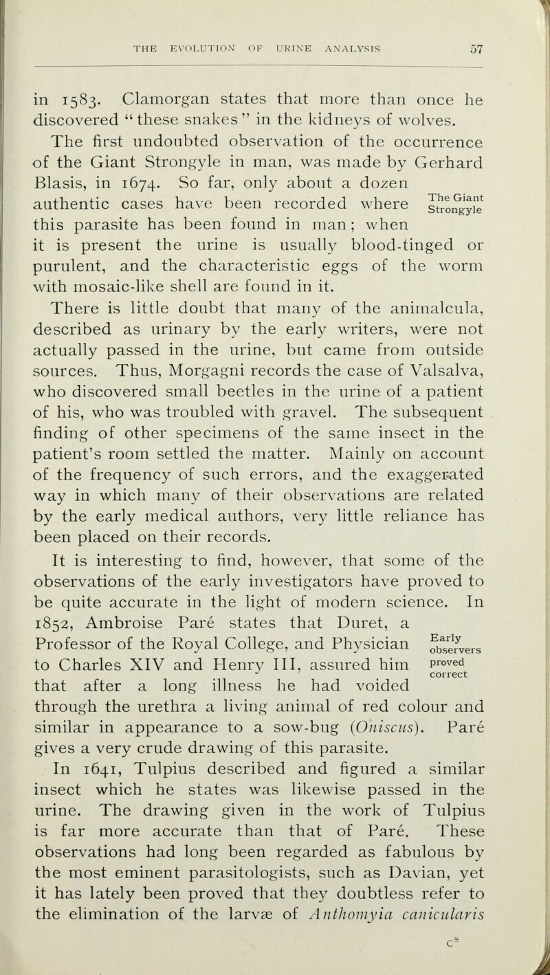 in 1583. Glamorgan states that more than once he discovered  these snakes  in the kidneys of wolves. The first undoubted observation of the occurrence of the Giant Strongyle in man, was made by Gerhard Blasis, in 1674. So far, only about a dozen authentic cases have been recorded where strongyie this parasite has been found in man ; when it is present the urine is usually blood-tinged or purulent, and the characteristic eggs of the worm with mosaic-like shell are found in it. There is little doubt that many of the animalcula, described as urinary by the early writers, were not actually passed in the urine, but came from outside sources. Thus, Morgagni records the case of Valsalva, who discovered small beetles in the urine of a patient of his, who was troubled with gravel. The subsequent finding of other specimens of the same insect in the patient's room settled the matter. Mainly on account of the frequency of such errors, and the exaggerated way in which many of their observations are related by the early medical authors, very little reliance has been placed on their records. It is interesting to find, however, that some of the observations of the early investigators have proved to be quite accurate in the light of modern science. In 1852, Ambroise Pare states that Duret, a Professor of the Royal College, and Physician observers to Charles XIV and Henry III, assured him proved J < correct that after a long illness he had voided through the urethra a living animal of red colour and similar in appearance to a sow-bug (Oniscus). Pare gives a very crude drawing of this parasite. In 1641, Tulpius described and figured a similar insect which he states was likewise passed in the urine. The drawing given in the work of Tulpius is far more accurate than that of Pare. These observations had long been regarded as fabulous by the most eminent parasitologists, such as Davian, yet it has lately been proved that they doubtless refer to the elimination of the larvae of Anthomyia canicularis