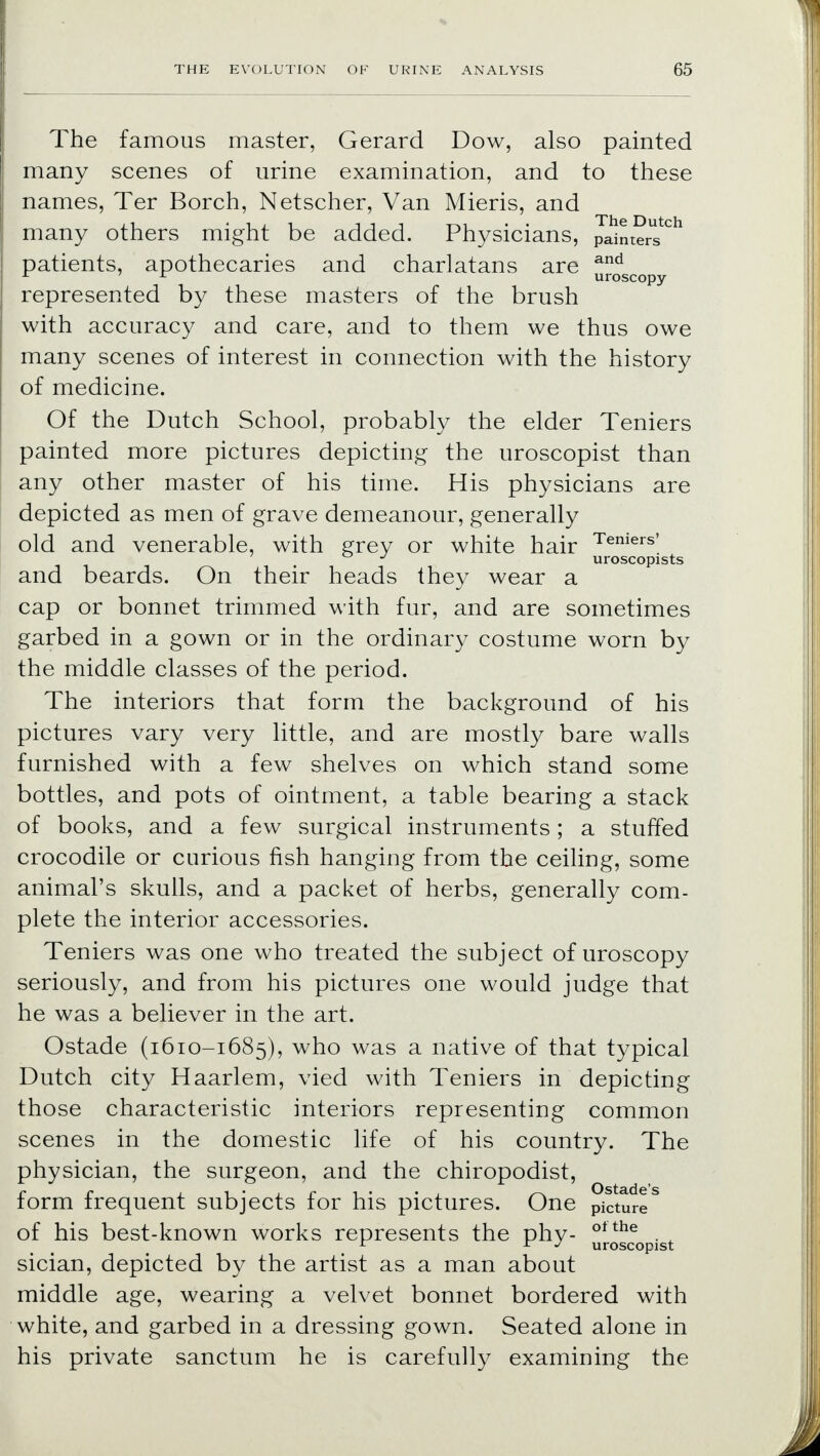 The famous master, Gerard Dow, also painted many scenes of urine examination, and to these names, Ter Borch, Netscher, Van Mieris, and many others might be added. Physicians, painters*0*1 patients, apothecaries and charlatans are uoSCOpy represented by these masters of the brush with accuracy and care, and to them we thus owe many scenes of interest in connection with the history of medicine. Of the Dutch School, probably the elder Teniers painted more pictures depicting the uroscopist than any other master of his time. His physicians are depicted as men of grave demeanour, generally old and venerable, with grey or white hair Teniers' J uroscopists and beards. On their heads they wear a cap or bonnet trimmed with fur, and are sometimes garbed in a gown or in the ordinary costume worn by the middle classes of the period. The interiors that form the background of his pictures vary very little, and are mostly bare walls furnished with a few shelves on which stand some bottles, and pots of ointment, a table bearing a stack of books, and a few surgical instruments; a stuffed crocodile or curious fish hanging from the ceiling, some animal's skulls, and a packet of herbs, generally com- plete the interior accessories. Teniers was one who treated the subject of uroscopy seriously, and from his pictures one would judge that he was a believer in the art. Ostade (1610-1685), who was a native of that typical Dutch city Haarlem, vied with Teniers in depicting those characteristic interiors representing common scenes in the domestic life of his country. The physician, the surgeon, and the chiropodist, form frequent subjects for his pictures. One PiCtureS of his best-known works represents the phy- otthe . , r r j uroscopist sician, depicted by the artist as a man about middle age, wearing a velvet bonnet bordered with white, and garbed in a dressing gown. Seated alone in his private sanctum he is carefully examining the