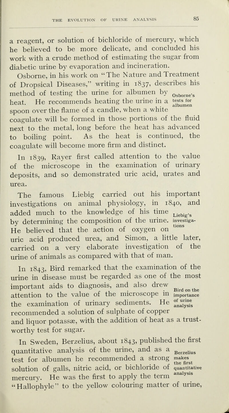 a reagent, or solution of bichloride of mercury, which he believed to be more delicate, and concluded his work with a crude method of estimating the sugar from diabetic urine by evaporation and incineration. Osborne, in his work on The Nature and Treatment of Dropsical Diseases, writing in 1837, describes his method of testing the urine for albumen by Qsborne,s heat He recommends heating the urine in a tests for albumen spoon over the flame of a candle, when a white coagulate will be formed in those portions of the fluid next to the metal, long before the heat has advanced to boiling point. As the heat is continued, the coagulate will become more firm and distinct. In 1839, Rayer first called attention to the value of the microscope in the examination of urinary deposits, and so demonstrated uric acid, urates and urea. The famous Liebig carried out his important investigations on animal physiology, in 1840, and added much to the knowledge of his time UeUg,s by determining the composition of the urine, investiga- tions He believed that the action of oxygen on uric acid produced urea, and Simon, a little later, carried on a very elaborate investigation of the urine of animals as compared with that of man. In 1843, Bird remarked that the examination of the urine in disease must be regarded as one of the most important aids to diagnosis, and also drew * , r t - • Bird on the attention to the value of the microscope m importance the examination of urinary sediments. He recommended a solution of sulphate of copper and liquor potassse, with the addition of heat as a trust- worthy test for sugar. In Sweden, Berzelius, about 1843, published the first quantitative analysis of the urine, and as a Berzelius test for albumen he recommended a strong ™^gt solution of galls, nitric acid, or bichloride of quantitative mercury. He was the first to apply the term analysis Hallophyle to the yellow colouring matter of urine,