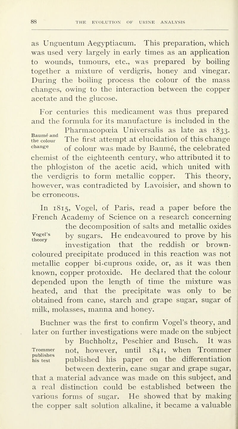 as Unguentum Aegyptiacum. This preparation, which was used very largely in early times as an application to wounds, tumours, etc., was prepared by boiling together a mixture of verdigris, honey and vinegar. During the boiling process the colour of the mass changes, owing to the interaction between the copper acetate and the glucose. For centuries this medicament was thus prepared and the formula for its manufacture is included in the Pharmacopoeia Universalis as late as 1833. the colour The first attempt at elucidation of this change change Q£ coiour was made by Baume, the celebrated chemist of the eighteenth century, who attributed it to the phlogiston of the acetic acid, which united with the verdigris to form metallic copper. This theory, however, was contradicted by Lavoisier, and shown to be erroneous. In 1815, Vogel, of Paris, read a paper before the French Academy of Science on a research concerning the decomposition of salts and metallic oxides theoryS sugars. He endeavoured to prove by his investigation that the reddish or brown- coloured precipitate produced in this reaction was not metallic copper bi-cuprous oxide, or, as it was then known, copper protoxide. He declared that the colour depended upon the length of time the mixture was heated, and that the precipitate was only to be obtained from cane, starch and grape sugar, sugar of milk, molasses, manna and honey. Buchner was the first to confirm Vogel's theory, and later on further investigations were made on the subject by Buchholtz, Peschier and Busch. It was Trommer not, however, until 1841, when Trommer his test published his paper on the differentiation between dexterin, cane sugar and grape sugar, that a material advance was made on this subject, and a real distinction could be established between the various forms of sugar. He showed that by making the copper salt solution alkaline, it became a valuable