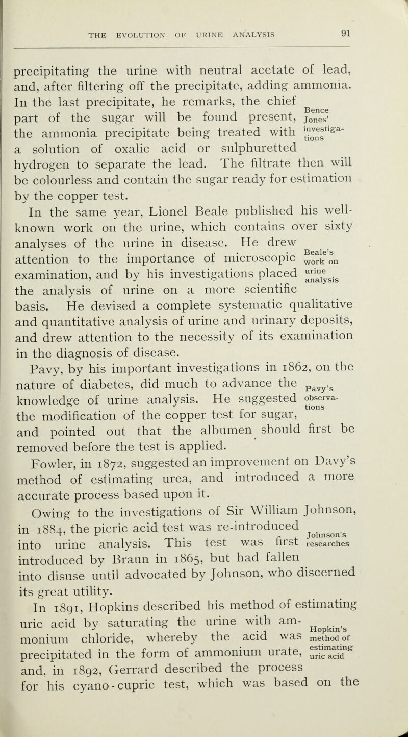 precipitating the urine with neutral acetate of lead, and, after filtering off the precipitate, adding ammonia. In the last precipitate, he remarks, the chief part of the sugar will be found present, jones' the ammonia precipitate being treated with !t™^tlga a solution of oxalic acid or sulphuretted hydrogen to separate the lead. The filtrate then will be colourless and contain the sugar ready for estimation by the copper test. In the same year, Lionel Beale published his well- known work on the urine, which contains over sixty analyses of the urine in disease. He drew ,, . r Beale's attention to the importance ot microscopic work on examination, and by his investigations placed ^^sis the analysis of urine on a more scientific basis. He devised a complete systematic qualitative and quantitative analysis of urine and urinary deposits, and drew attention to the necessity of its examination in the diagnosis of disease. Pavy, by his important investigations in 1862, on the nature of diabetes, did much to advance the pavy,s knowledge of urine analysis. He suggested observa- 0 c tions the modification of the copper test for sugar, and pointed out that the albumen should first be removed before the test is applied. Fowler, in 1872, suggested an improvement on Davy's method of estimating urea, and introduced a more accurate process based upon it. Owing to the investigations of Sir William Johnson, in 1884, the picric acid test was re-introduced * r- , Johnsons into urine analysis. This test was first researches introduced by Braun in 1865, but had fallen into disuse until advocated by Johnson, who discerned its great utility. In 1891, Hopkins described his method of estimating uric acid by saturating the urine with am- J i • j rlopkin s monium chloride, whereby the acid was methodof precipitated in the form of ammonium urate, S^dd1* and, in 1892, Gerrard described the process for his cyano-cupric test, which was based on the