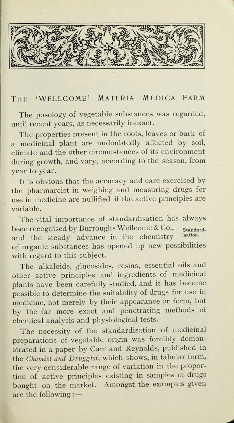 The posology of vegetable substances was regarded, until recent years, as necessarily inexact. The properties present in the roots, leaves or bark of a medicinal plant are undoubtedly affected by soil, climate and the other circumstances of its environment during growth, and vary, according to the season, from year to year. It is obvious that the accuracy and care exercised by the pharmarcist in weighing and measuring drugs for use in medicine are nullified if the active principles are variable. The vital importance of standardisation has always been recognised by Burroughs Wellcome & Co., standard- and the steady advance in the chemistry isation- of organic substances has opened up new possibilities with regard to this subject. The alkaloids, glucosides, resins, essential oils and other active principles and ingredients of medicinal plants have been carefully studied, and it has become possible to determine the suitability of drugs for use in medicine, not merely by their appearance or form, but by the far more exact and penetrating methods of chemical analysis and physiological tests. The necessity of the standardisation of medicinal preparations of vegetable origin was forcibly demon- strated in a paper by Carr and Reynolds, published in the Chemist and Druggist, which shows, in tabular form, the very considerable range of variation in the propor- tion of active principles existing in samples of drugs bought on the market. Amongst the examples given are the following :—