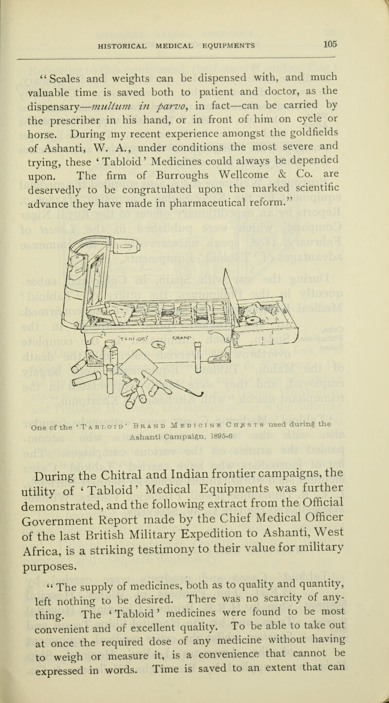 Scales and weights can be dispensed with, and much valuable time is saved both to patient and doctor, as the dispensary—multum in fiarvo, in fact—can be carried by the prescriber in his hand, or in front of him on cycle or horse. During my recent experience amongst the goldfields of Ashanti, W. A., under conditions the most severe and trying, these ' Tabloid' Medicines could always be depended upon. The firm of Burroughs Wellcome & Co. are deservedly to be congratulated upon the marked scientific advance they have made in pharmaceutical reform. One of the 'Tabloid' Brand Medicine Chests used during the Ashanti Campaign, 1895-6 During the Chitral and Indian frontier campaigns, the utility of ' Tabloid' Medical Equipments was further demonstrated, and the following extract from the Official Government Report made by the Chief Medical Officer of the last British Military Expedition to Ashanti, West Africa, is a striking testimony to their value for military purposes.  The supply of medicines, both as to quality and quantity, left nothing to be desired. There was no scarcity of any- thing. The 'Tabloid' medicines were found to be most convenient and of excellent quality. To be able to take out at once the required dose of any medicine without having to weigh or measure it, is a convenience that cannot be expressed in words. Time is saved to an extent that can