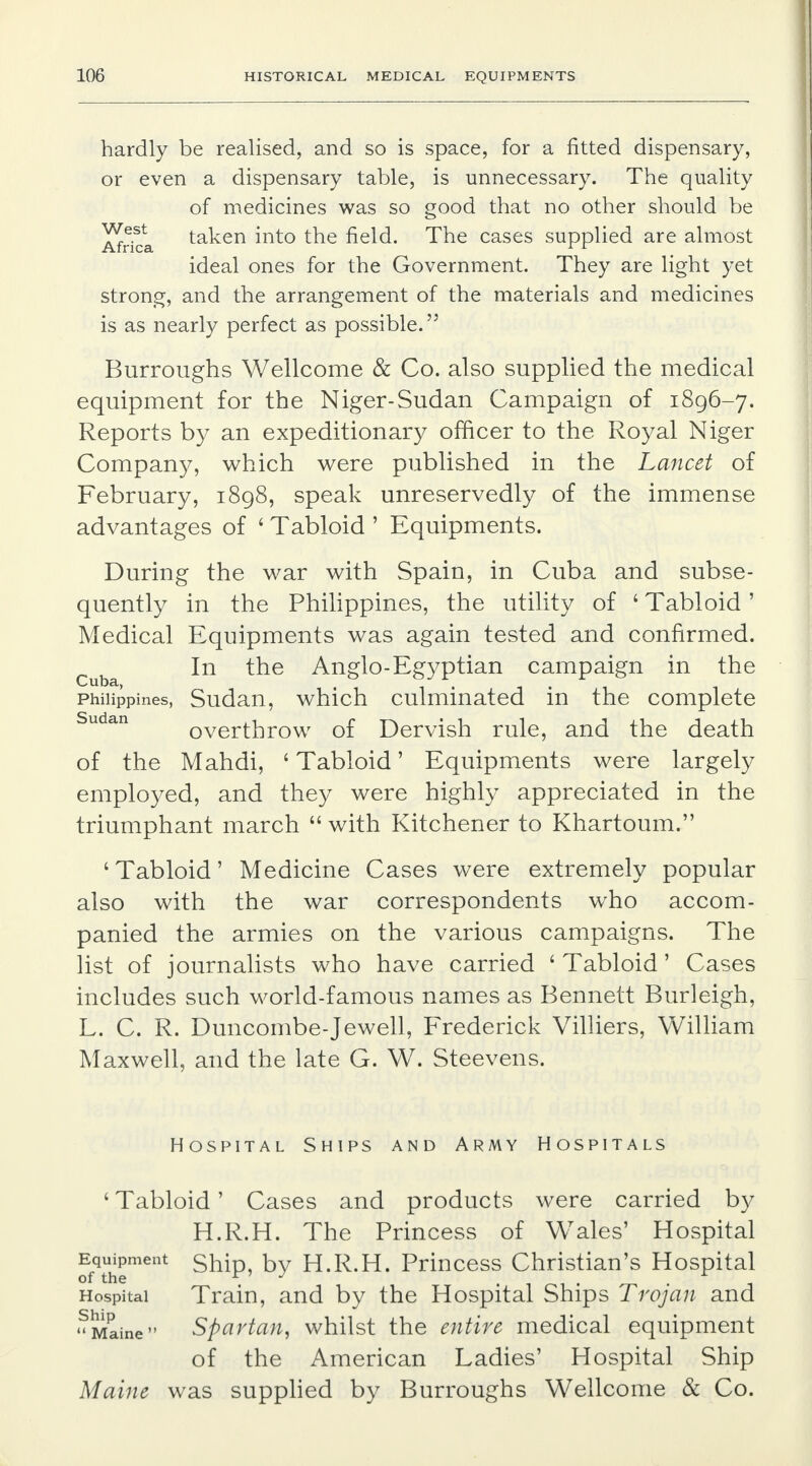 hardly be realised, and so is space, for a fitted dispensary, or even a dispensary table, is unnecessary. The quality of medicines was so good that no other should be Africa taken into the field. The cases supplied are almost ideal ones for the Government. They are light yet strong, and the arrangement of the materials and medicines is as nearly perfect as possible. 5} Burroughs Wellcome & Co. also supplied the medical equipment for the Niger-Sudan Campaign of 1896-7. Reports by an expeditionary officer to the Royal Niger Company, which were published in the Lancet of February, 1898, speak unreservedly of the immense advantages of 6 Tabloid ' Equipments. During the war with Spain, in Cuba and subse- quently in the Philippines, the utility of ' Tabloid' Medical Equipments was again tested and confirmed. In the Anglo-Egyptian campaign in the Philippines, Sudan, which culminated in the complete overthrow of Dervish rule, and the death of the Mahdi, ' Tabloid' Equipments were largely employed, and they were highly appreciated in the triumphant march  with Kitchener to Khartoum. 'Tabloid' Medicine Cases were extremely popular also with the war correspondents who accom- panied the armies on the various campaigns. The list of journalists who have carried ' Tabloid' Cases includes such world-famous names as Bennett Burleigh, L. C. R. Duncombe-Jewell, Frederick Villiers, William Maxwell, and the late G. W. Steevens. Hospital Ships and Army Hospitals ' Tabloid' Cases and products were carried by H.R.H. The Princess of Wales' Hospital Equipment ship, by H.R.H. Princess Christian's Hospital of the r , Hospital Train, and by the Hospital Ships Trojan and Maine Spartan, whilst the entire medical equipment of the American Ladies' Hospital Ship Maine was supplied by Burroughs Wellcome & Co.