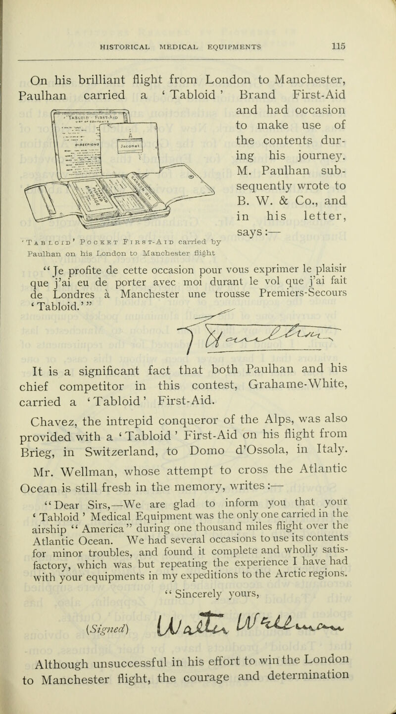 On his brilliant flight from London to Manchester, Brand First-Aid and had occasion to make use of the contents dur- ing his journey. M. Paulhan sub- sequently wrote to B. W. & Co., and in his letter, says:— 'Tabloid' Pocket Ftrs t-A t d carried by Paulhan on his London to Manchester flight  Je profite de cette occasion pour vous exprimer le plaisir que j'ai eu de porter avec moi durant le vol que j'ai fait de Londres a Manchester une trousse Premiers-Secours 'Tabloid.' It is a significant fact that both Paulhan and his chief competitor in this contest, Grahame-White, carried a 'Tabloid' First-Aid. Chavez, the intrepid conqueror of the Alps, was also provided with a ' Tabloid ' First-Aid on his flight from Brieg, in Switzerland, to Domo d'Ossola, in Italy. Mr. Wellman, whose attempt to cross the Atlantic Ocean is still fresh in the memory, writes :— Dear Sirs,—We are glad to inform you that _ your ' Tabloid ' Medical Equipment was the only one carried in the airship  America during one thousand miles flight over the Atlantic Ocean. We had several occasions to use its contents for minor troubles, and found it complete and wholly satis- factory, which was but repeating the experience I have had with your equipments in my expeditions to the Arctic regions.  Sincerely yours, {Signed) [XJci^Ux W **^UmU^ Although unsuccessful in his effort to win the London to Manchester flight, the courage and determination