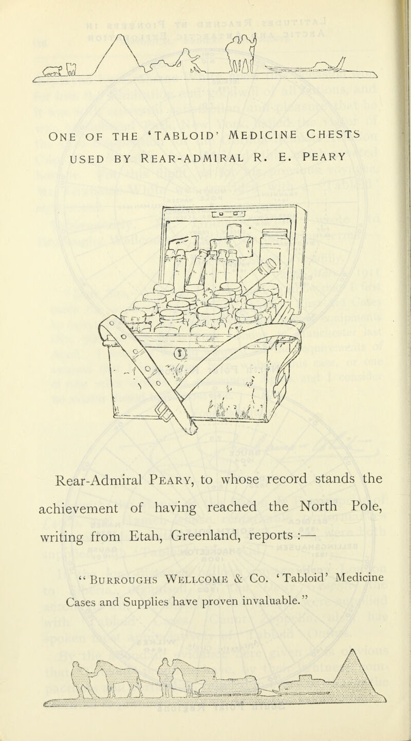 ONE OF THE 'TABLOID' MEDICINE CHESTS USED BY REAR-ADMIRAL R. E. PEARY Rear-Admiral Peary, to whose record stands the achievement of having reached the North Pole, writing from Etah, Greenland, reports :— Burroughs Wellcome & Co. 'Tabloid' Medicine Cases and Supplies have proven invaluable. i