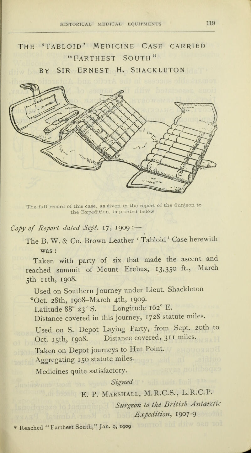 The 'Tabloid' Medicine Case carried Farthest south  by sir Ernest h. shackleton The full record of this case, as given in the report of the Surgeon to the Expedition, is printed below Copy of Report dated Sept. 17, 1909 :— 1 The B. W. & Co. Brown Leather ' Tabloid' Case herewith was : Taken with party of six that made the ascent and reached summit of Mount Erebus, 13,35° ft-> March 5th-nth, 1908. Used on Southern Journey under Lieut. Shackleton *Oct. 28th, 1908-March 4th, 1909. Latitude 88° 23' S. Longitude 1620 E. Distance covered in this journey, 1728 statute miles. Used on S. Depot Laying Party, from Sept. 20th to Oct. 15th, 1908. Distance covered, 311 miles. Taken on Depot journeys to Hut Point. Aggregating 150 statute miles. Medicines quite satisfactory. Signed E. P. Marshall, M.R.C.S., L.R.C.P. Surgeon to the British Antarctic Expedition^ 1907-9 * Reached  Farthest South, Jan. 9, 1909