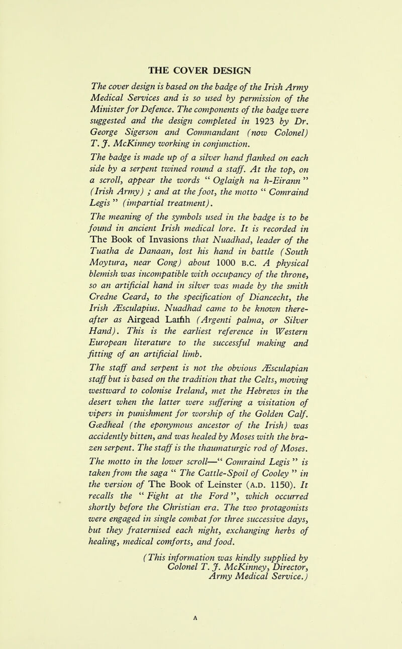 THE COVER DESIGN The cover design is based on the badge of the Irish Army Medical Services and is so used by permission of the Minister for Defence. The components of the badge were suggested and the design completed in 1923 by Dr. George Sigerson and Commandant (now Colonel) T. J. McKinney working in conjunction. The badge is made up of a silver hand flanked on each side by a serpent twined round a staff. At the top, on a scroll, appear the words  Oglaigh na h-Eirann  (Irish Army) ; and at the foot, the motto  Comraind Legis  (impartial treatment). The meaning of the symbols used in the badge is to be found in ancient Irish medical lore. It is recorded in The Book of Invasions that Nuadhad, leader of the Tuatha de Danaan, lost his hand in battle (South Moytura, near Cong) about 1000 B.C. A physical blemish was incompatible with occupancy of the throne, so an artificial hand in silver was made by the smith Credne Ceard, to the specification of Diancecht, the Irish JEsculapius. Nuadhad came to be known there- after as Airgead Lainh (Argenti palma, or Silver Hand). This is the earliest reference in Western European literature to the successful making and fitting of an artificial limb. The staff and serpent is not the obvious JEsculapian staff but is based on the tradition that the Celts, moving westward to colonise Ireland, met the Hebrews in the desert when the latter were suffering a visitation of vipers in punishment for worship of the Golden Calf. Gcedheal (the eponymous ancestor of the Irish) was accidently bitten, and was healed by Moses with the bra- zen serpent. The staff is the thaumaturgic rod of Moses. The motto in the lower scroll— Comraind Legis  is taken from the saga  The Cattle-Spoil of Cooley  in the version of The Book of Leinster (a.d. 1150). It recalls the  Fight at the Fordwhich occurred shortly before the Christian era. The two protagonists were engaged in single combat for three successive days, but they fraternised each night, exchanging herbs of healing, medical comforts, and food. (This information was kindly supplied by Colonel T. J. McKinney, Director, Army Medical Service.) A