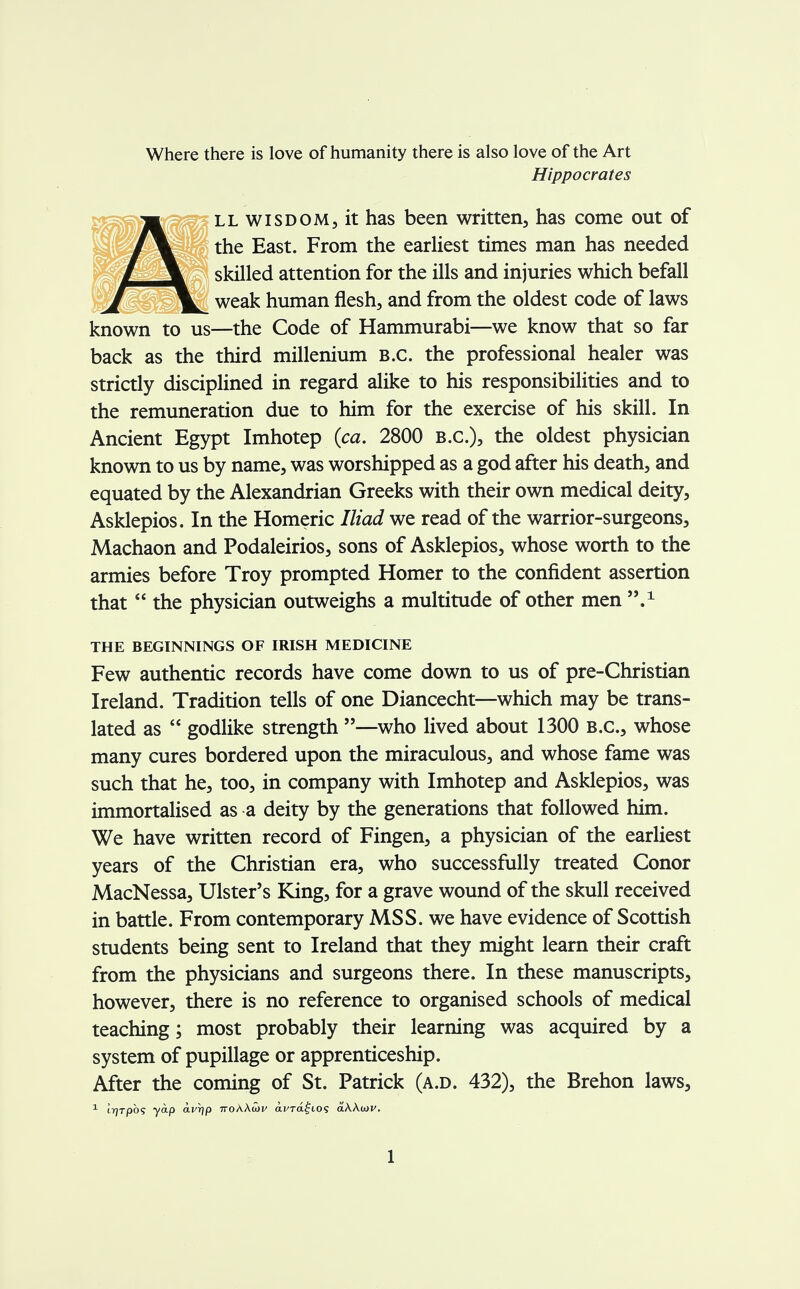Where there is love of humanity there is also love of the Art Hippocrates ll wisdom, it has been written, has come out of the East. From the earliest times man has needed skilled attention for the ills and injuries which befall weak human flesh, and from the oldest code of laws known to us—the Code of Hammurabi—we know that so far back as the third millenium B.C. the professional healer was strictly disciplined in regard alike to his responsibilities and to the remuneration due to him for the exercise of his skill. In Ancient Egypt Imhotep (ca. 2800 B.C.), the oldest physician known to us by name, was worshipped as a god after his death, and equated by the Alexandrian Greeks with their own medical deity, Asklepios. In the Homeric Iliad we read of the warrior-surgeons, Machaon and Podaleirios, sons of Asklepios, whose worth to the armies before Troy prompted Homer to the confident assertion that  the physician outweighs a multitude of other men n.± THE BEGINNINGS OF IRISH MEDICINE Few authentic records have come down to us of pre-Christian Ireland. Tradition tells of one Diancecht—which may be trans- lated as  godlike strength —who lived about 1300 B.C., whose many cures bordered upon the miraculous, and whose fame was such that he, too, in company with Imhotep and Asklepios, was immortalised as a deity by the generations that followed him. We have written record of Fingen, a physician of the earliest years of the Christian era, who successfully treated Conor MacNessa, Ulster's King, for a grave wound of the skull received in battle. From contemporary MSS. we have evidence of Scottish students being sent to Ireland that they might learn their craft from the physicians and surgeons there. In these manuscripts, however, there is no reference to organised schools of medical teaching; most probably their learning was acquired by a system of pupillage or apprenticeship. After the coming of St. Patrick (a.d. 432), the Brehon laws, 1 (.rjrpbs yap avrjp 7roA.Aa>i/ dy-ra^ios aAAajv.