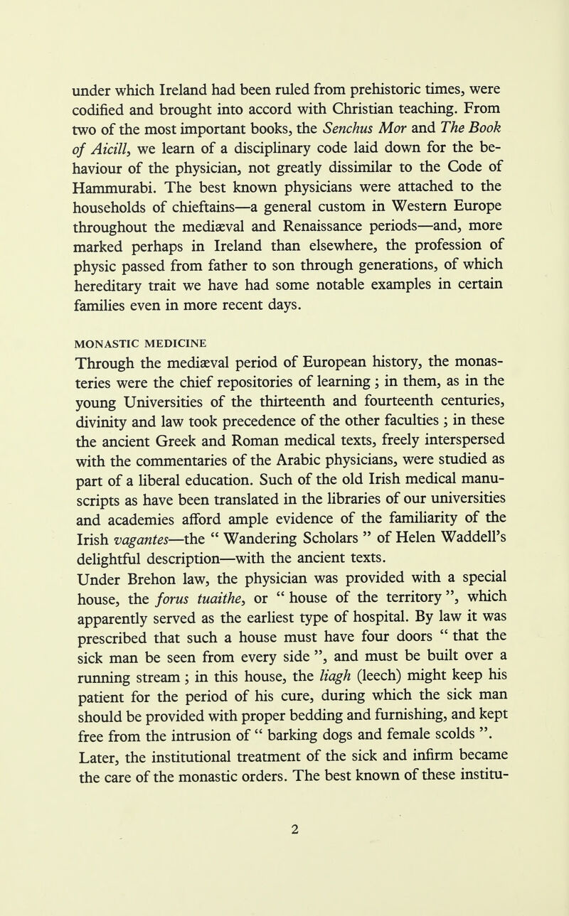 under which Ireland had been ruled from prehistoric times, were codified and brought into accord with Christian teaching. From two of the most important books, the Senchus Mor and The Book of Aicilly we learn of a disciplinary code laid down for the be- haviour of the physician, not greatly dissimilar to the Code of Hammurabi. The best known physicians were attached to the households of chieftains—a general custom in Western Europe throughout the mediaeval and Renaissance periods—and, more marked perhaps in Ireland than elsewhere, the profession of physic passed from father to son through generations, of which hereditary trait we have had some notable examples in certain families even in more recent days. MONASTIC MEDICINE Through the mediaeval period of European history, the monas- teries were the chief repositories of learning; in them, as in the young Universities of the thirteenth and fourteenth centuries, divinity and law took precedence of the other faculties ; in these the ancient Greek and Roman medical texts, freely interspersed with the commentaries of the Arabic physicians, were studied as part of a liberal education. Such of the old Irish medical manu- scripts as have been translated in the libraries of our universities and academies afford ample evidence of the familiarity of the Irish vagantes—the  Wandering Scholars  of Helen WaddelPs delightful description—with the ancient texts. Under Brehon law, the physician was provided with a special house, the forus tuaithe, or  house of the territory , which apparently served as the earliest type of hospital. By law it was prescribed that such a house must have four doors  that the sick man be seen from every side and must be built over a running stream; in this house, the liagh (leech) might keep his patient for the period of his cure, during which the sick man should be provided with proper bedding and furnishing, and kept free from the intrusion of  barking dogs and female scolds . Later, the institutional treatment of the sick and infirm became the care of the monastic orders. The best known of these institu-