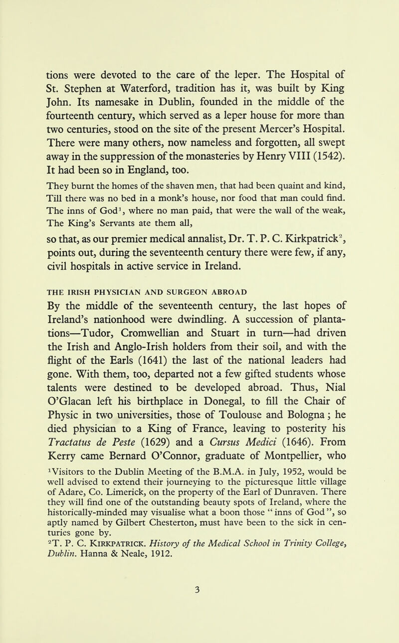 tions were devoted to the care of the leper. The Hospital of St. Stephen at Waterford, tradition has it, was built by King John. Its namesake in Dublin, founded in the middle of the fourteenth century, which served as a leper house for more than two centuries, stood on the site of the present Mercer's Hospital. There were many others, now nameless and forgotten, all swept away in the suppression of the monasteries by Henry VIII (1542). It had been so in England, too. They burnt the homes of the shaven men, that had been quaint and kind, Till there was no bed in a monk's house, nor food that man could find. The inns of God3, where no man paid, that were the wall of the weak, The King's Servants ate them all, so that, as our premier medical annalist, Dr. T. P. C. Kirkpatrick2, points out, during the seventeenth century there were few, if any, civil hospitals in active service in Ireland. THE IRISH PHYSICIAN AND SURGEON ABROAD By the middle of the seventeenth century, the last hopes of Ireland's nationhood were dwindling. A succession of planta- tions—Tudor, Cromwellian and Stuart in turn—had driven the Irish and Anglo-Irish holders from their soil, and with the flight of the Earls (1641) the last of the national leaders had gone. With them, too, departed not a few gifted students whose talents were destined to be developed abroad. Thus, Nial O'Glacan left his birthplace in Donegal, to fill the Chair of Physic in two universities, those of Toulouse and Bologna; he died physician to a King of France, leaving to posterity his Tractatus de Peste (1629) and a Cursus Medici (1646). From Kerry came Bernard O'Connor, graduate of Montpellier, who xVisitors to the Dublin Meeting of the B.M.A. in July, 1952, would be well advised to extend their journeying to the picturesque little village of Adare, Co. Limerick, on the property of the Earl of Dunraven. There they will find one of the outstanding beauty spots of Ireland, where the historically-minded may visualise what a boon those  inns of God , so aptly named by Gilbert Chesterton, must have been to the sick in cen- turies gone by. 2T. P. C. Kirkpatrick. History of the Medical School in Trinity College, Dublin. Hanna & Neale, 1912.