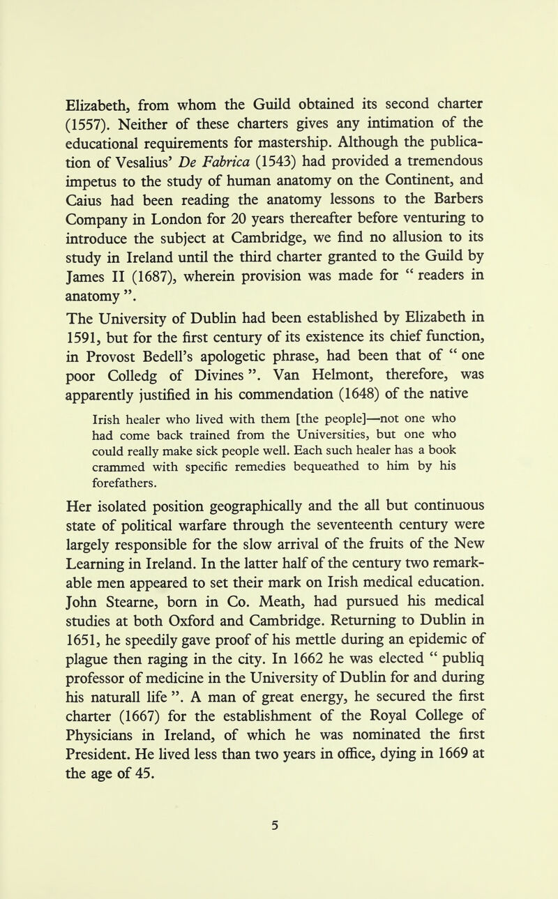 Elizabeth, from whom the Guild obtained its second charter (1557). Neither of these charters gives any intimation of the educational requirements for mastership. Although the publica- tion of Vesalius' De Fabrica (1543) had provided a tremendous impetus to the study of human anatomy on the Continent, and Caius had been reading the anatomy lessons to the Barbers Company in London for 20 years thereafter before venturing to introduce the subject at Cambridge, we find no allusion to its study in Ireland until the third charter granted to the Guild by James II (1687), wherein provision was made for  readers in anatomy . The University of Dublin had been established by Elizabeth in 1591, but for the first century of its existence its chief function, in Provost Bedell's apologetic phrase, had been that of  one poor Colledg of Divines. Van Helmont, therefore, was apparently justified in his commendation (1648) of the native Irish healer who lived with them [the people]—not one who had come back trained from the Universities, but one who could really make sick people well. Each such healer has a book crammed with specific remedies bequeathed to him by his forefathers. Her isolated position geographically and the all but continuous state of political warfare through the seventeenth century were largely responsible for the slow arrival of the fruits of the New Learning in Ireland. In the latter half of the century two remark- able men appeared to set their mark on Irish medical education. John Stearne, born in Co. Meath, had pursued his medical studies at both Oxford and Cambridge. Returning to Dublin in 1651, he speedily gave proof of his mettle during an epidemic of plague then raging in the city. In 1662 he was elected  publiq professor of medicine in the University of Dublin for and during his naturall life . A man of great energy, he secured the first charter (1667) for the establishment of the Royal College of Physicians in Ireland, of which he was nominated the first President. He lived less than two years in office, dying in 1669 at the age of 45.