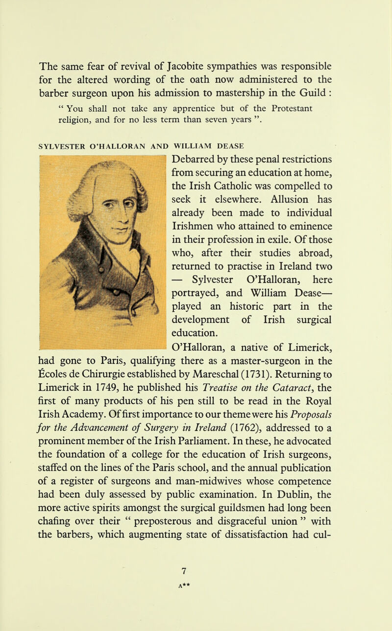 The same fear of revival of Jacobite sympathies was responsible for the altered wording of the oath now administered to the barber surgeon upon his admission to mastership in the Guild :  You shall not take any apprentice but of the Protestant religion, and for no less term than seven years . SYLVESTER O'HALLORAN AND WILLIAM DEASE had gone to Paris, qualifying there as a master-surgeon in the Ecoles de Chirurgie established by Mareschal (1731). Returning to Limerick in 1749, he published his Treatise on the Cataract, the first of many products of his pen still to be read in the Royal Irish Academy. Of first importance to our theme were his Proposals for the Advancement of Surgery in Ireland (1762), addressed to a prominent member of the Irish Parliament. In these, he advocated the foundation of a college for the education of Irish surgeons, staffed on the lines of the Paris school, and the annual publication of a register of surgeons and man-midwives whose competence had been duly assessed by public examination. In Dublin, the more active spirits amongst the surgical guildsmen had long been chafing over their  preposterous and disgraceful union  with the barbers, which augmenting state of dissatisfaction had cul- Debarred by these penal restrictions from securing an education at home, the Irish Catholic was compelled to seek it elsewhere. Allusion has already been made to individual Irishmen who attained to eminence in their profession in exile. Of those who, after their studies abroad, returned to practise in Ireland two — Sylvester O'Halloran, here portrayed, and William Dease— played an historic part in the development of Irish surgical education. O'Halloran, a native of Limerick, 7 A**