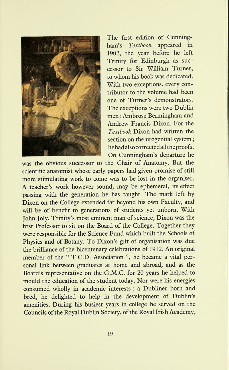 The first edition of Cunning- ham's Textbook appeared in 1902, the year before he left Trinity for Edinburgh as suc- jP cessor to Sir William Turner, MLl ^JpPT V| to whom his book was dedicated. With two exceptions, every con- tributor to the volume had been one of Turner's demonstrators. The exceptions were two Dublin men: Ambrose Bermingham and M Andrew Francis Dixon. For the Textbook Dixon had written the section on the urogenital system; he had also corrected all the proofs. On Cunningham's departure he was the obvious successor to the Chair of Anatomy. But the scientific anatomist whose early papers had given promise of still more stimulating work to come was to be lost in the organiser. A teacher's work however sound, may be ephemeral, its effect passing with the generation he has taught. The mark left by Dixon on the College extended far beyond his own Faculty, and will be of benefit to generations of students yet unborn. With John Joly, Trinity's most eminent man of science, Dixon was the first Professor to sit on the Board of the College. Together they were responsible for the Science Fund which built the Schools of Physics and of Botany. To Dixon's gift of organisation was due the brilliance of the bicentenary celebrations of 1912. An original member of the  T.C.D. Association , he became a vital per- sonal link between graduates at home and abroad, and as the Board's representative on the G.M.C. for 20 years he helped to mould the education of the student today. Nor were his energies consumed wholly in academic interests : a Dubliner born and bred, he delighted to help in the development of Dublin's amenities. During his busiest years in college he served on the Councils of the Royal Dublin Society, of the Royal Irish Academy,