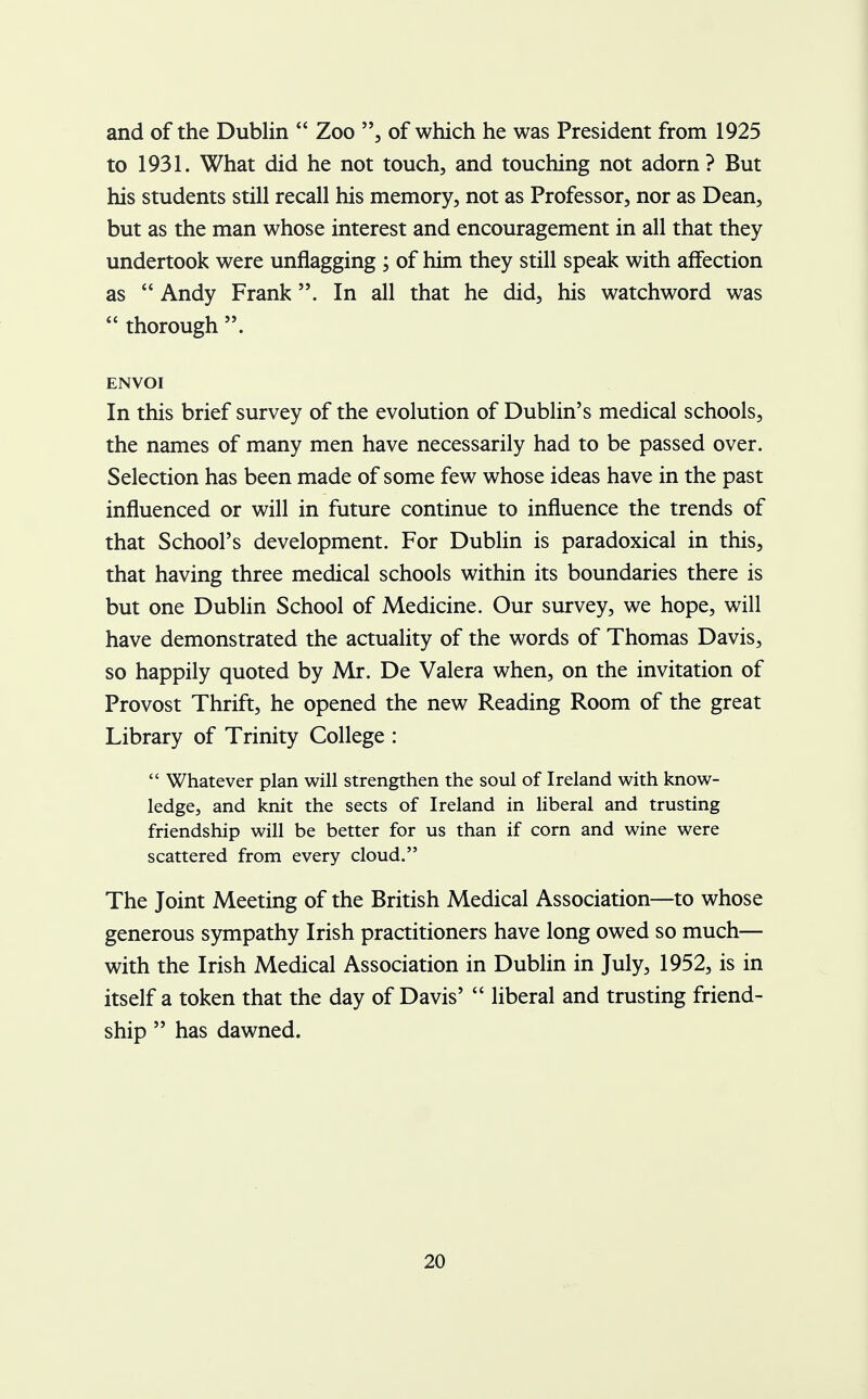 and of the Dublin  Zoo , of which he was President from 1925 to 1931. What did he not touch, and touching not adorn? But his students still recall his memory, not as Professor, nor as Dean, but as the man whose interest and encouragement in all that they undertook were unflagging ; of him they still speak with affection as  Andy Frank. In all that he did, his watchword was  thorough . ENVOI In this brief survey of the evolution of Dublin's medical schools, the names of many men have necessarily had to be passed over. Selection has been made of some few whose ideas have in the past influenced or will in future continue to influence the trends of that School's development. For Dublin is paradoxical in this, that having three medical schools within its boundaries there is but one Dublin School of Medicine. Our survey, we hope, will have demonstrated the actuality of the words of Thomas Davis, so happily quoted by Mr. De Valera when, on the invitation of Provost Thrift, he opened the new Reading Room of the great Library of Trinity College :  Whatever plan will strengthen the soul of Ireland with know- ledge, and knit the sects of Ireland in liberal and trusting friendship will be better for us than if corn and wine were scattered from every cloud. The Joint Meeting of the British Medical Association—to whose generous sympathy Irish practitioners have long owed so much— with the Irish Medical Association in Dublin in July, 1952, is in itself a token that the day of Davis'  liberal and trusting friend- ship  has dawned.