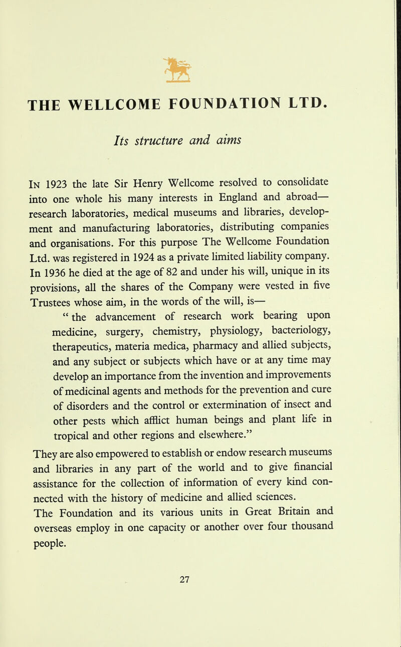 Its structure and aims In 1923 the late Sir Henry Wellcome resolved to consolidate into one whole his many interests in England and abroad— research laboratories, medical museums and libraries, develop- ment and manufacturing laboratories, distributing companies and organisations. For this purpose The Wellcome Foundation Ltd. was registered in 1924 as a private limited liability company. In 1936 he died at the age of 82 and under his will, unique in its provisions, all the shares of the Company were vested in five Trustees whose aim, in the words of the will, is— the advancement of research work bearing upon medicine, surgery, chemistry, physiology, bacteriology, therapeutics, materia medica, pharmacy and allied subjects, and any subject or subjects which have or at any time may develop an importance from the invention and improvements of medicinal agents and methods for the prevention and cure of disorders and the control or extermination of insect and other pests which afflict human beings and plant life in tropical and other regions and elsewhere. They are also empowered to establish or endow research museums and libraries in any part of the world and to give financial assistance for the collection of information of every kind con- nected with the history of medicine and allied sciences. The Foundation and its various units in Great Britain and overseas employ in one capacity or another over four thousand people.