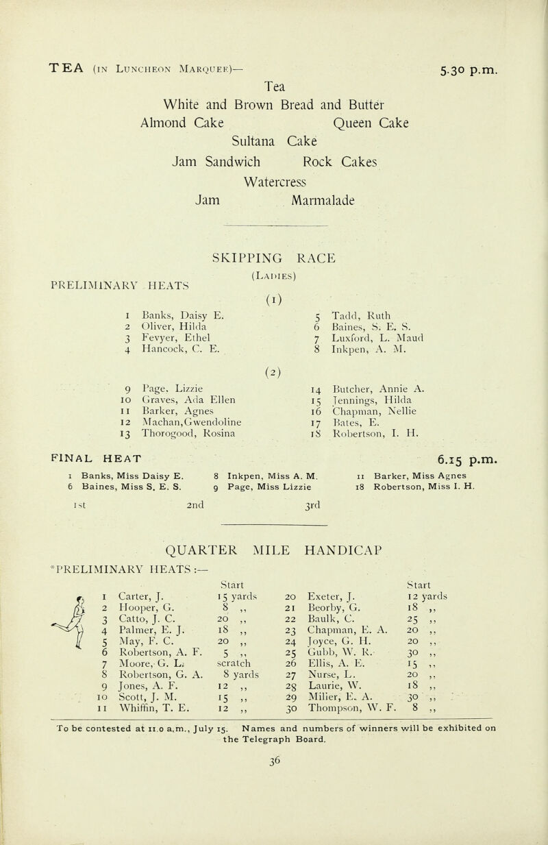 Tea White and Brown Bread and Butter Almond Cake Queen Cake Sultana Cake Jam Sandwich Rock Cakes Watercress Jam Marmalade PRELIMINARY HEATS SKIPPING RACE (Ladies) (i) 1 Banks, Daisy E. 2 Oliver, Hilda 3 Fevyer, Ethel 4 Hancock, C. E. 9 Page. Lizzie 10 Graves, Ada Ellen 11 Barker, Agnes 12 Machan, Gwendoline 13 Thorogood, Rosina Tadd, Ruth Baines, S. E. S. Luxford, L. Maud Inkpen, A. M. 14 Butcher, Annie A. 15 Tennings, Hilda 16 Chapman, Nellie 17 Bates, E. iS Robertson, I. H. FINAL HEAT 1 Banks, Miss Daisy E. 6 Baines, Miss S. E. S. 1st 2nd 8 Inkpen, Miss A. M. 9 Page, Miss Lizzie 3rd 6.15 p.m. 11 Barker, Miss Agnes 18 Robertson, Miss I. H. QUARTER MILE HANDICAP ^PRELIMINARY HEATS :— Start Start I Carter, J. 15 yards 20 Exeter, J. 12 yards 2 Hooper, G. 21 Beorby, G. 18 „ 3 Catto, J. C. 20 ,, 22 Baulk, C. 25 „ 4 Palmer, E. J. 18 „ 23 Chapman, E. A. 20 ,, 5 May, F. C. 20 „ 24 Joyce, G. H. 20 ,, 6 Robertson, A. F. 5 „ 25 Gubb, W. R.- 30 7 Moore, G. L. scratch 26 Ellis, A. E. 15 8 Robertson, G. A. 8 yards 27 Nurse, L. 20 ,. 9 Jones, A. F. Scott, J. M. 12 ,, 28 Laurie, W. 18 „ 10 15 > j 29 Miller, E„ A. 30  „ 11 Whiffin, T. E. 12 ,, 30 Thompson, W. F. 8 „ To be contested at 11.0 a,m., July 15. Names and numbers of winners will be exhibited on the Telegraph Board.