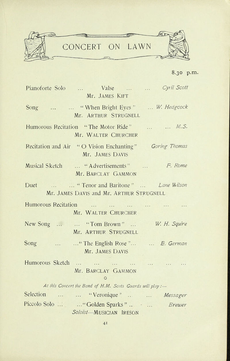 CONCERT ON LAWN Pianoforte Solo Song Valse Mr. James Kift  When Bright Eyes  Mr. Arthur Strugnell Humorous Recitation The Motor Ride Mr. Walter Churcher Recitation and Air  O Vision Enchanting Mr. James Davis Musical Sketch ... Advertisements Mr. Barclay Gammon 8.30 p.m. Cyril Scott .. W. Hedgcock ... M.S. Goring Thomas F. Rome Duet ... u Tenor and Baritone  Lane Wilson Mr. James Davis and Mr. Arthur Strugnell Humorous Recitation Mr. Walter Churcher New Song ... Song Humorous Sketch ... Tom Brown ... W. H. Squire Mr. Arthur Strugnell The English Rose... Mr. James Davis E. German Mr. Barclay Gammon o At this Concert the Band of H.M. Scots Guards will play :— Selection  Veronique ... Messager Piccolo Solo Golden Sparks .. ... Brewer Soloist— Musician Ireson