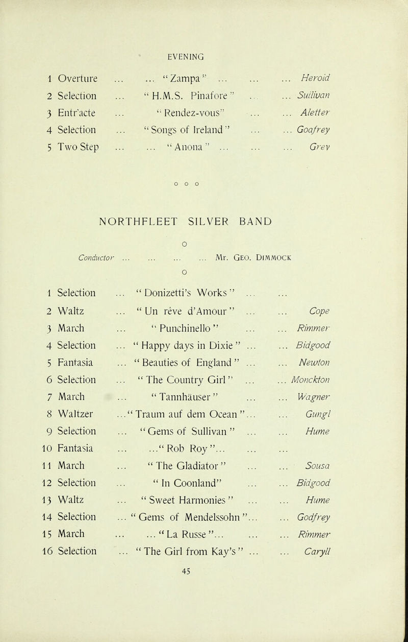 EVENING 1 Overture ... Zampa .. Heroid 2 Selection H.M.S. Pinafore .,. ... Sullivan 3 Entr'acte '; Rendez-vous ... ... Aletter 4 Selection  Songs of Ireland  ... Godfrey 5 Two Step ... Anona Grey NORTHFLEET SILVER BAND Conductor 0 Mr. Geo. Dimmock o 1 Selection . Donizetti's Works ... 2 Waltz .  Un reve d'Amour  ... Cope 3 March Punchinello . Rimmer 4 Selection .  Happy days in Dixie  ... .. Bidgood 5 Fantasia ..  Beauties of England ... . Newton 6 Selection .  The Country Girl  ... . Monckton 7 March  Tannhauser  .. Wagner 8 Waltzer ... Traum auf dem Ocean ... Gungl 9 Selection Gems of Sullivan  ... Hume 10 Fantasia ...Rob Roy 11 March  The Gladiator Sousa 12 Selection  In Coonland .. Bidgood 13 Waltz  Sweet Harmonies  Hume 14 Selection .. Gems of Mendelssohn... .. Godfrey 15 March ... La Russe ... .. Rimmer 16 Selection .. The Girl from Kay's ... Caryll