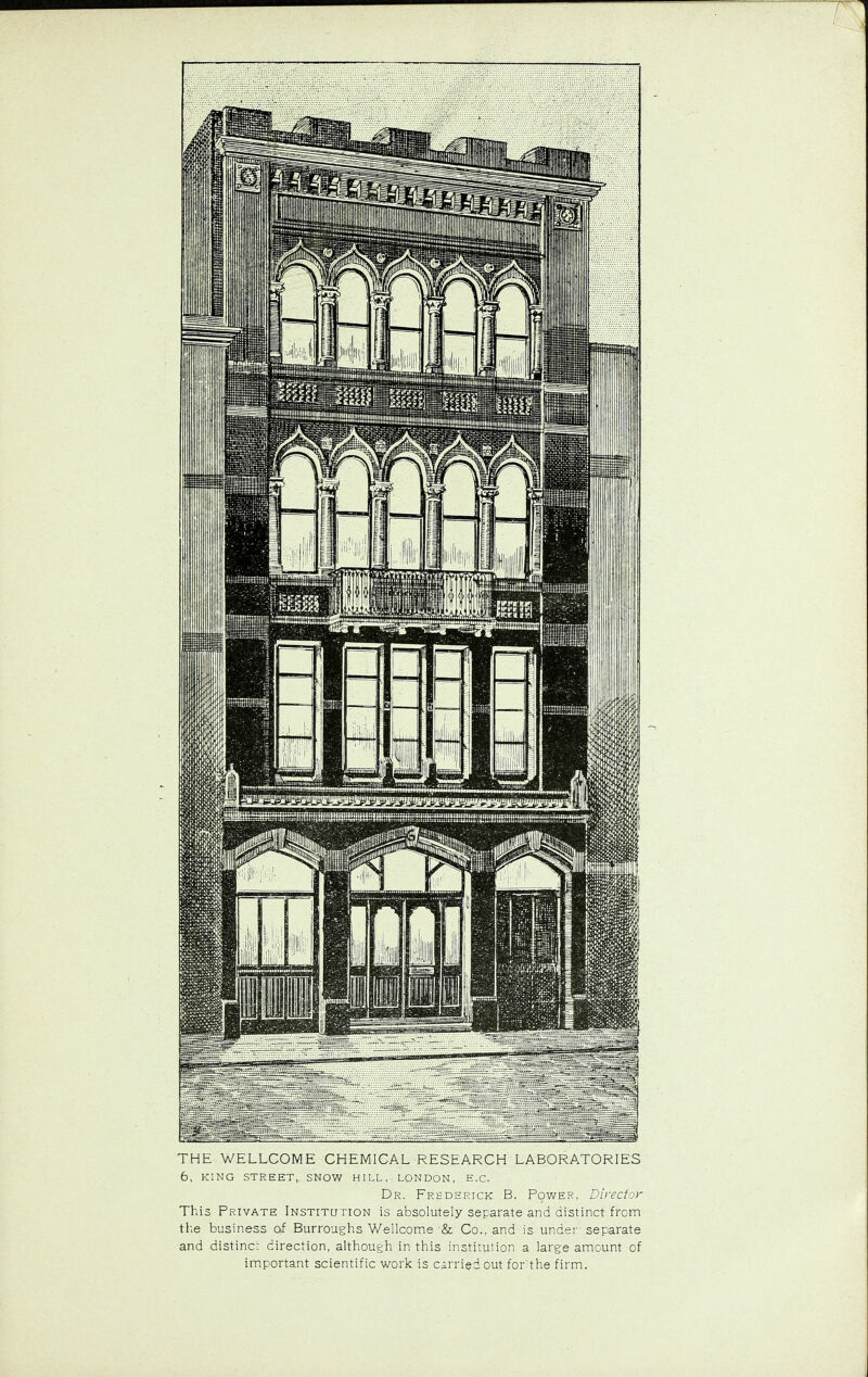 6, KING STREET, SNOW HILL, LONDON, E.C. Dr. Frederick B. Power, Director This Private Institution is absolutely separate and distinct from the business of Burroughs Wellcome & Co., and is under separate and distinct direction, although in this institution a large amount of important scientific work is carried out forthe firm.