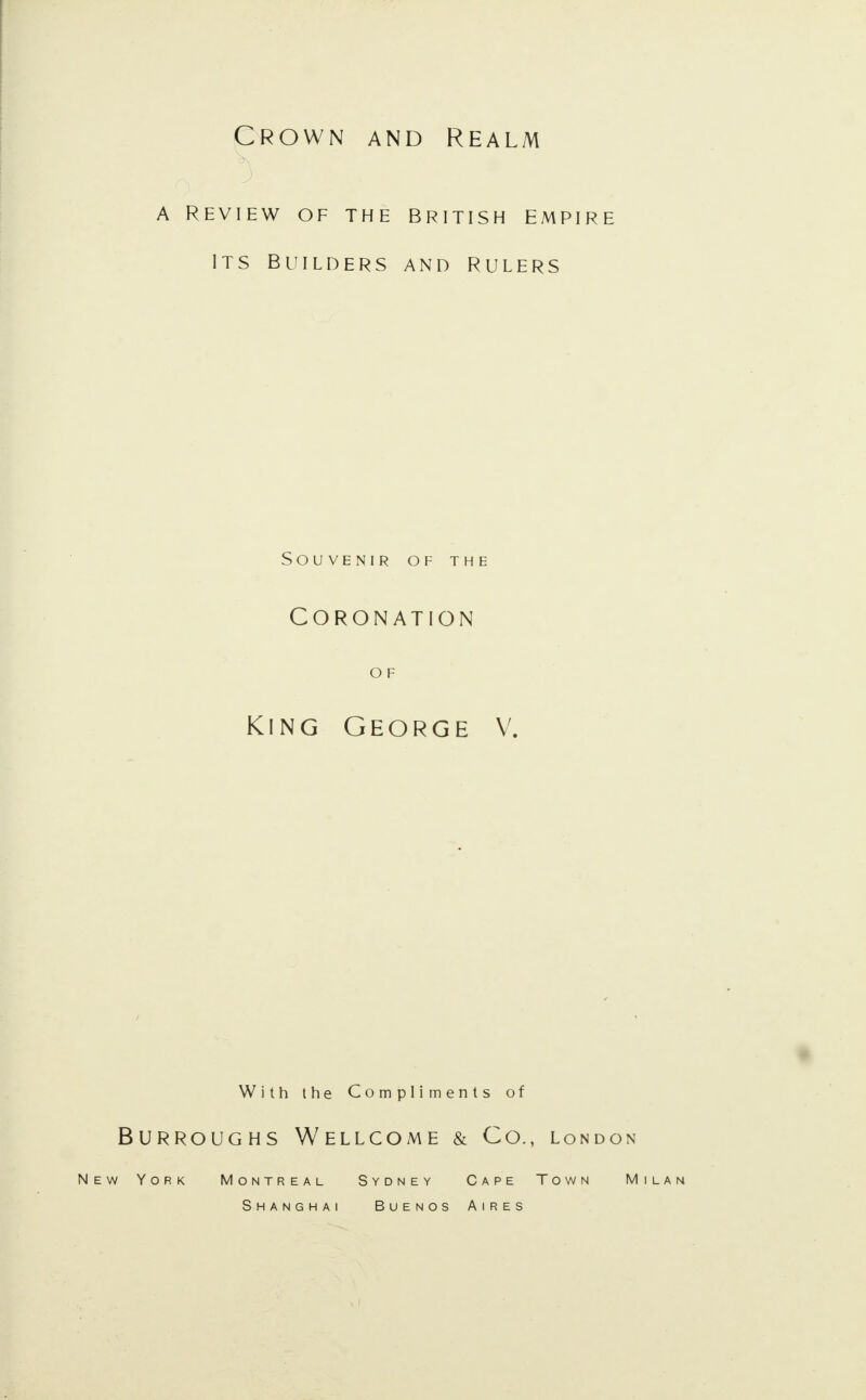 Crown and Realm a Review of the British empire its builders and Rulers Souvenir of the Coronation O F King George V. With the Compliments of Burroughs Wellcome & Co., London New York Montreal Sydney Cape Town Milan Shanghai Buenos Aires