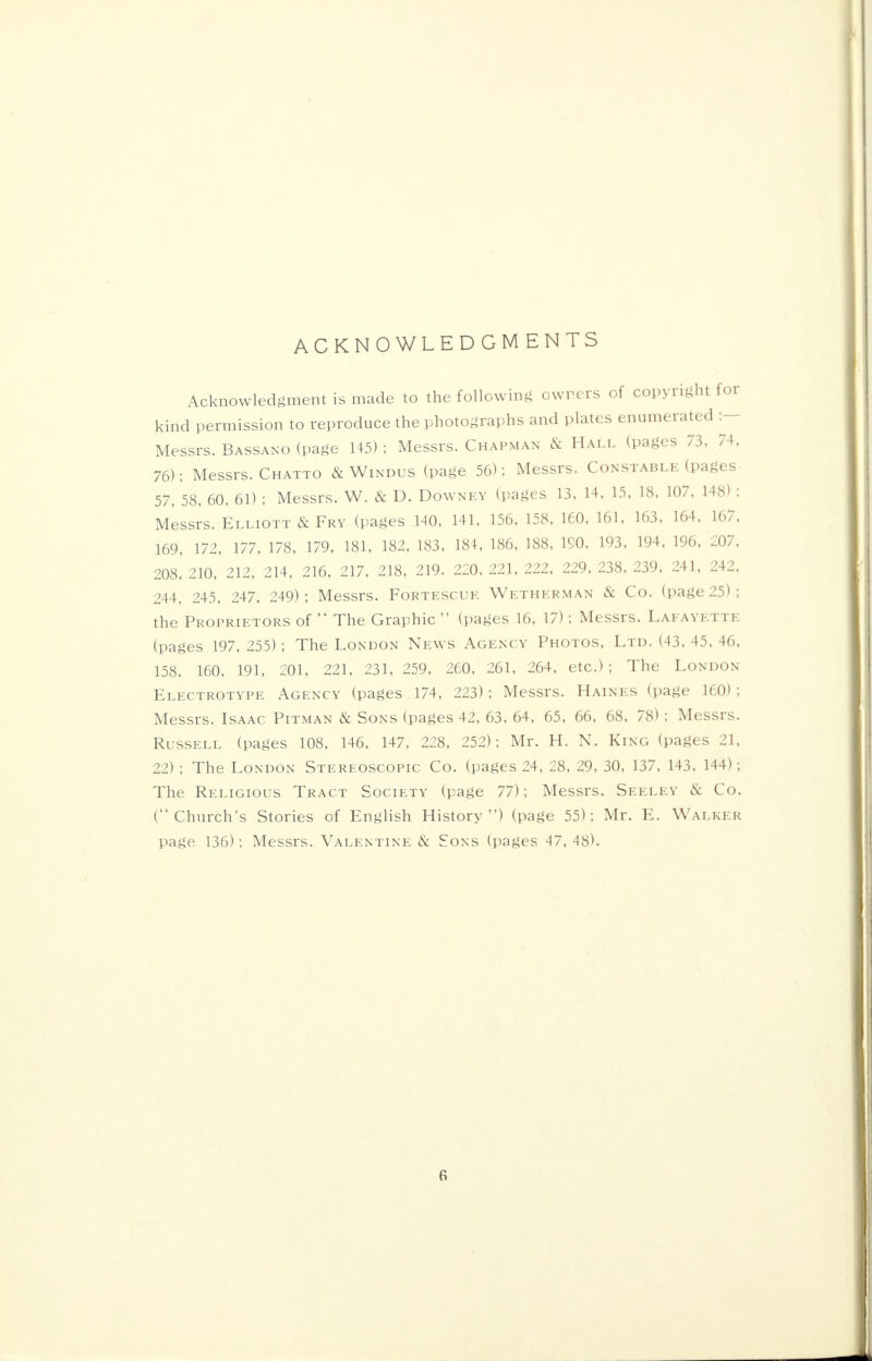 ACKNOWLEDGMENTS Acknowledgment is made to the following owners of copyright for kind permission to reproduce the photographs and plates enumerated :— Messrs. Bassano (page 145) ; Messrs. Chapman & Hall (pages 73, 74, 76); Messrs. Chatto & Windus (page 56); Messrs. Constable (pages- 57, 58, 60, 61) ; Messrs. W. & D. Downey (pages 13, 14, 15, 18, 107, 148) ; Messrs. Elliott & Fry (pages 140, 141, 156, 158, 160, 161, 163, 164, 167, 169, 172, 177, 178, 179, 181, 182, 183, 184, 186, 188, ISO, 193, 194, 196, 207, 208, 210, 212, 214, 216, 217, 218, 219. 220, 221, 222, 229, 238, 239, 241, 242, 244, 245, 247, 249) ; Messrs. Fortescue Wetherman & Co. (page 25) ; the Proprietors of  The Graphic  (pages 16, 17); Messrs. Lafayette (pages 197, 255) ; The London News Agency Photos, Ltd. (43, 45, 46, 158, 160, 191, 201, 221, 231, 259, 260, 261, 264, etc.) ; The London Electrotype Agency (pages 174, 223); Messrs. Haines (page 160); Messrs. Isaac Pitman & Sons (pages 42, 63, 64, 65, 66, 68, 78) ; Messrs. Russell (pages 108, 146, 147, 228, 252); Mr. H. N. King (pages 21, 22) ; The London Stereoscopic Co. (pages 24, 28, 29, 30, 137, 143, 144); The Religious Tract Society (page 77); Messrs. Seeley & Co. (Church's Stories of English History) (page 55); Mr. E. Walker page 136); Messrs. Valentine & Sons (pages 47, 48).