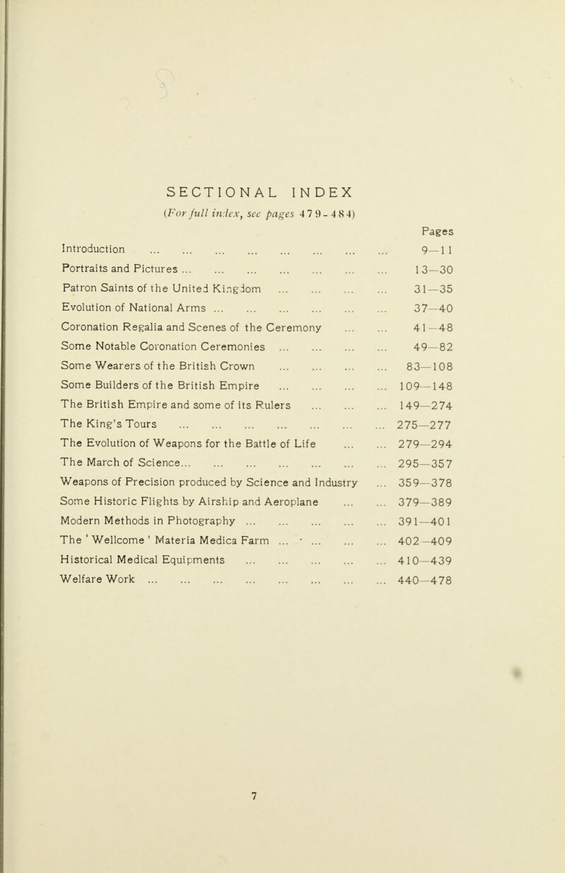 SECTIONAL INDEX {For full index, see pages 4 7 9- 484) Pages Introduction Q • • • s — 1 1 Portraits and Pictures Patron Saints of the United Kingdom 31 —35 Evolution of National Arms 37 —40 Coronation Regalia and Scenes of the Ceremony 41 — 48 Some Notable Coronation Ceremonies 49 — 82 Some Wearers of the British Crown 83- -108 Some Builders of the British Empire ... 109- -148 The British Empire and some of its Rulers ... 149- -274 The King's Tours .. 275- 277 The Evolution of Weapons for the Battle of Life .. 279- -294 The March of Science .. 295- 357 Weapons of Precision produced by Science and Industry .. 359- -378 Some Historic Flights by Airship and Aeroplane .. 379- 389 Modern Methods in Photography .. 391- -401 The ' Wellcome ' Materia Medica Farm ... ■ .. 402- 409 Historical Medical Equipments .. 410- 439 Welfare Work .. 440- 478