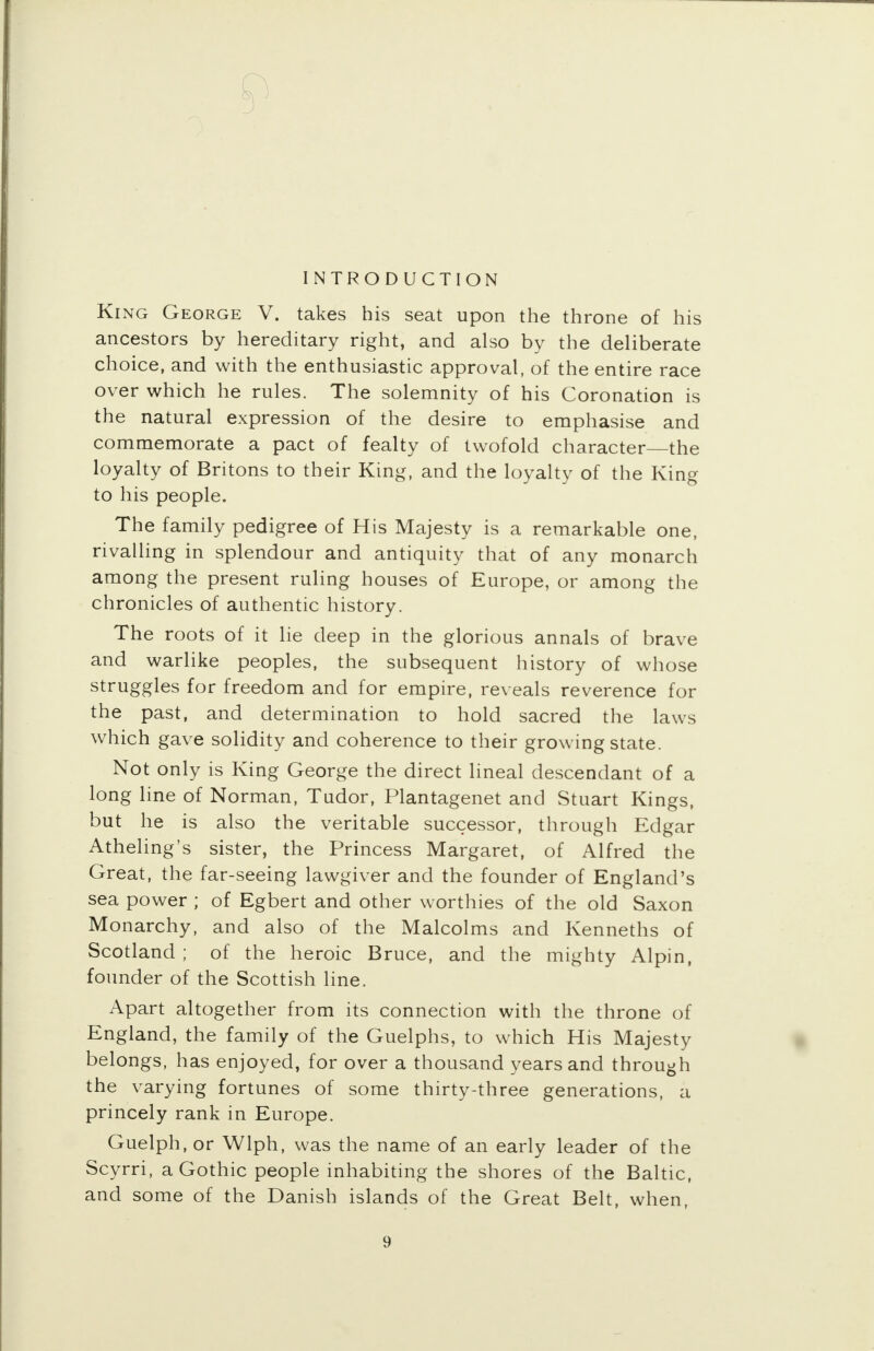 INTRODUCTION King George V. takes his seat upon the throne of his ancestors by hereditary right, and also by the deliberate choice, and with the enthusiastic approval, of the entire race over which he rules. The solemnity of his Coronation is the natural expression of the desire to emphasise and commemorate a pact of fealty of twofold character—the loyalty of Britons to their King, and the loyalty of the King to his people. The family pedigree of His Majesty is a remarkable one, rivalling in splendour and antiquity that of any monarch among the present ruling houses of Europe, or among the chronicles of authentic history. The roots of it lie deep in the glorious annals of brave and warlike peoples, the subsequent history of whose struggles for freedom and for empire, reveals reverence for the past, and determination to hold sacred the laws which gave solidity and coherence to their growing state. Not only is King George the direct lineal descendant of a long line of Norman, Tudor, Plantagenet and Stuart Kings, but he is also the veritable successor, through Edgar Atheling's sister, the Princess Margaret, of Alfred the Great, the far-seeing lawgiver and the founder of England's sea power ; of Egbert and other worthies of the old Saxon Monarchy, and also of the Malcolms and Kenneths of Scotland ; of the heroic Bruce, and the mighty Alpin, founder of the Scottish line. Apart altogether from its connection with the throne of England, the family of the Guelphs, to which His Majesty belongs, has enjoyed, for over a thousand years and through the varying fortunes of some thirty-three generations, a princely rank in Europe. Guelph, or Wlph, was the name of an early leader of the Scyrri, a Gothic people inhabiting the shores of the Baltic, and some of the Danish islands of the Great Belt, when, 9