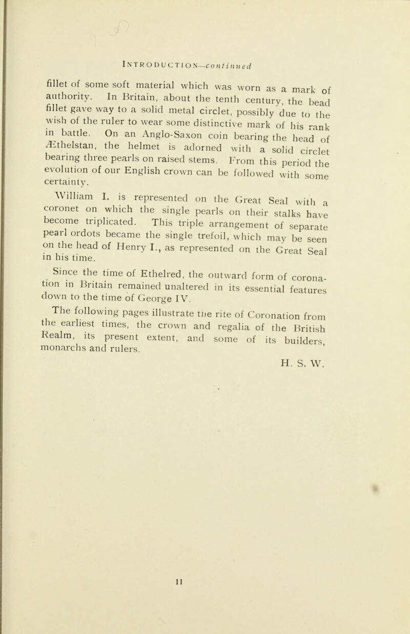 fillet of some soft material which was worn as a mark of authority. In Britain, about the tenth century, the bead fillet gave way to a solid metal circlet, possibly due to the wish of the ruler to wear some distinctive mark of his rank in battle. On an Anglo-Saxon coin bearing the head of iEthelstan, the helmet is adorned with a solid circlet bearing three pearls on raised stems. From this period the evolution of our English crown can be followed with some certainty. William I. is represented on the Great Seal with a coronet on which the single pearls on their stalks have become triplicated. This triple arrangement of separate pearl ordots became the single trefoil, which may be seen on the head of Henry I., as represented on the Great Seal in his time. Since the time of Ethelred, the outward form of corona- tion m Britain remained unaltered in its essential features down to the time of George IV. The following pages illustrate the rite of Coronation from the earliest times, the crown and regalia of the British Realm, its present extent, and some of its builders monarchs and rulers. H. S. W.