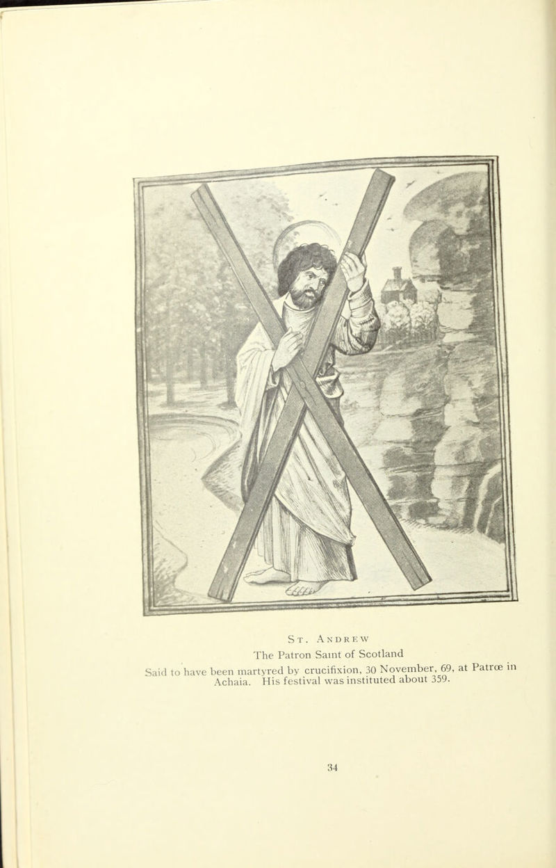 St. Andrew The Patron Saint of Scotland Said to have been martyred by crucifixion, 30 November, 69, at Patrce in Achaia. His festival was instituted about 359.
