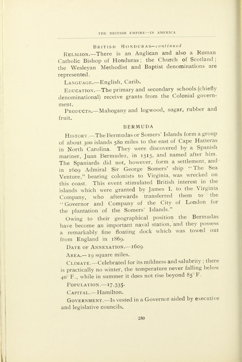 British Honduras—continued Religion.—There is an Anglican and also a Roman Catholic Bishop of Honduras ; the Church of Scotland ; the Wesleyan Methodist and Baptist denominations are represented. Language.—English, Carib. Education.—The primary and secondary schools (chiefly denominational) receive grants from the Colonial govern- ment. Products.—Mahogany and logwood, sugar, rubber and fruit. BERMUDA History.—The Bermudas or Somers' Islands form a group of about 300 islands 580 miles to the east of Cape Hatteras in North Carolina. They were discovered by a Spanish mariner, Juan Bermudez, in 1515, and named after him. The Spaniards did not, however, form a settlement, and in 1609 Admiral Sir George Somers' ship The Sea Venture, bearing colonists to Virginia, was wrecked on this coast. This event stimulated British interest in the islands which were granted by James I. to the Virginia Company, who afterwards transferred them to the Governor and Company of the City of London for the plantation of the Somers' Islands. Owing to their geographical position the Bermudas have become an important naval station, and they possess a remarkably fine floating dock which was towed out from England in 1869. Date of Annexation.—1609. Area.—19 square miles. Climate.—Celebrated for its mildness and salubrity ; there is practically no winter, the temperature never falling below 400 F., while in summer it does not rise beyond 85°F. Population.—17,535. Capital.—Hamilton. Government.—Is vested in a Governor aided by executive and legislative councils.