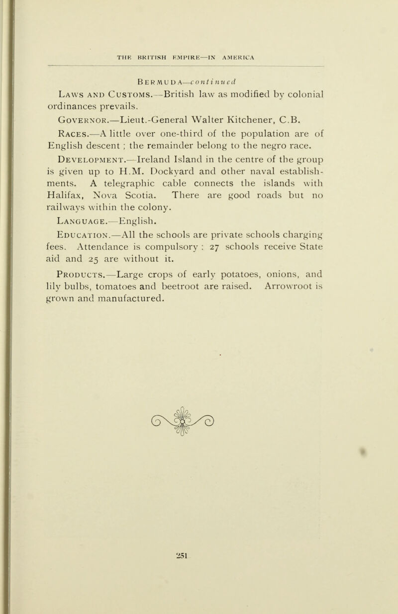 BERMUD A—c onti 11 u e d Laws and Customs.—British law as modified by colonial ordinances prevails. Governor.—Lieut.-General Walter Kitchener, C.B. Races.—A little over one-third of the population are of English descent ; the remainder belong to the negro race. Development.—Ireland Island in the centre of the group is given up to H.M. Dockyard and other naval establish- ments. A telegraphic cable connects the islands with Halifax, Nova Scotia. There are good roads but no railways within the colony. Language.—English. Education.—All the schools are private schools charging fees. Attendance is compulsory : 27 schools receive State aid and 25 are without it. Products.—Large crops of early potatoes, onions, and lily bulbs, tomatoes and beetroot are raised. Arrowroot is grown and manufactured.