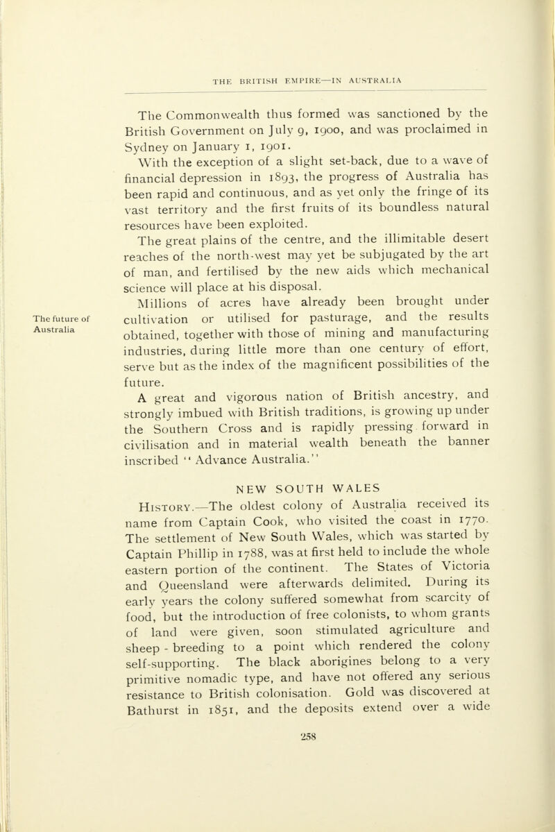 The Commonwealth thus formed was sanctioned by the British Government on July g, 1900, and was proclaimed in Sydney on January 1, 1901. With the exception of a slight set-back, due to a wave of financial depression in 1893, the progress of Australia has been rapid and continuous, and as yet only the fringe of its vast territory and the first fruits of its boundless natural resources have been exploited. The great plains of the centre, and the illimitable desert reaches of the north-west may yet be subjugated by the art of man, and fertilised by the new aids which mechanical science will place at his disposal. Millions of acres have already been brought under The future of cultivation or utilised for pasturage, and the results Australia obtained, together with those of mining and manufacturing industries, during little more than one century of effort, serve but as the index of the magnificent possibilities of the future. A great and vigorous nation of British ancestry, and strongly imbued with British traditions, is growing up under the Southern Cross and is rapidly pressing forward in civilisation and in material wealth beneath the banner inscribed  Advance Australia. NEW SOUTH WALES History.—The oldest colony of Australia received its name from Captain Cook, who visited the coast in 1770. The settlement of New South Wales, which was started by Captain Phillip in 1788, was at first held to include the whole eastern portion of the continent. The States of Victoria and Queensland were afterwards delimited. During its early years the colony suffered somewhat from scarcity of food, but the introduction of free colonists, to whom grants of land were given, soon stimulated agriculture and sheep - breeding to a point which rendered the colony self-supporting. The black aborigines belong to a very primitive nomadic type, and have not offered any serious resistance to British colonisation. Gold was discovered at Bathurst in 1851, and the deposits extend over a wide