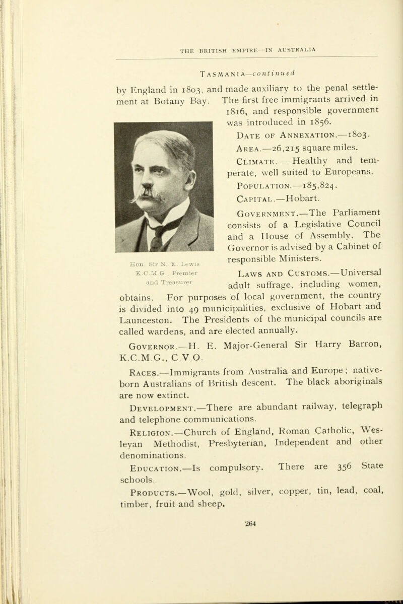 Eon. Sir N. E. Lewis K.C.M.G., Premier and Treasurer TaSMANI a—c ontinued by England in 1803, and made auxiliary to the penal settle- ment at Botany Bay. The first free immigrants arrived in 1816, and responsible government was introduced in 1856. Date of Annexation.—1803. Area.—26,215 square miles. Climate. — Healthy and tem- perate, well suited to Europeans. Population.—185,824. Capital.—Hobart. Government.—The Parliament consists of a Legislative Council and a House of Assembly. The Governor is advised by a Cabinet of responsible Ministers. Laws and Customs.—Universal adult suffrage, including women, obtains. For purposes of local government, the country is divided into 49 municipalities, exclusive of Hobart and Launceston. The Presidents of the municipal councils are called wardens, and are elected annually. Governor.—H. E. Major-General Sir Harry Barron, K.C.M.G., C.V.O. Races.—Immigrants from Australia and Europe; native- born Australians of British descent. The black aboriginals are now extinct. Development.—There are abundant railway, telegraph and telephone communications. Religion.—Church of England, Roman Catholic, Wes- leyan Methodist, Presbyterian, Independent and other denominations. Education.—Is compulsory. There are 356 State schools. Products.—Wool, gold, silver, copper, tin, lead, coal, timber, fruit and sheep.