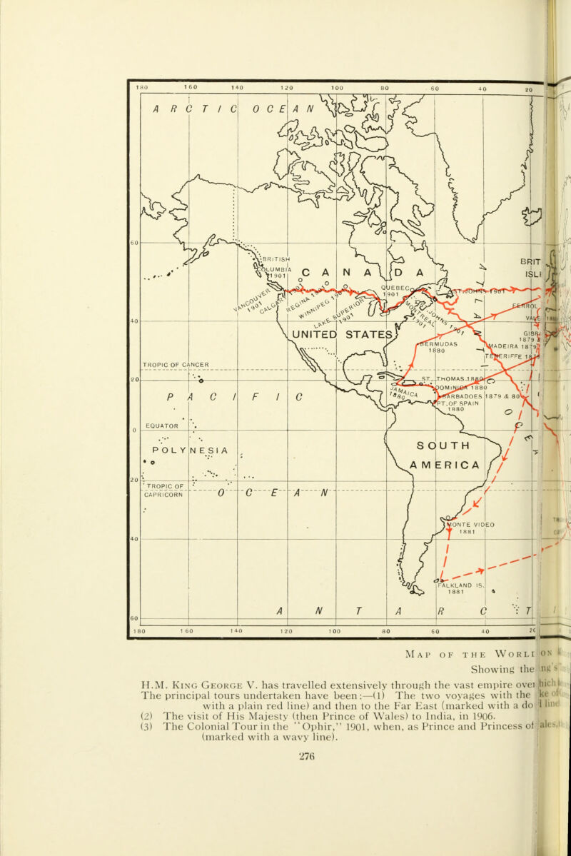 Map of the Worli on ' Showing the W's H.M. King George V. has travelled extensively through the vast empire ovei jhi< The principal tours undertaken have been:—(1) The two voyages with the k< with a plain red line) and then to the Far East (marked with a do ji Inn (2) The visit of His Majesty (then Prince of Wales) to India, in 1906. (3) The Colonial Tour in the Ophir, 1901, when, as Prince and Princess of 'ales (marked with a wavy line). 278