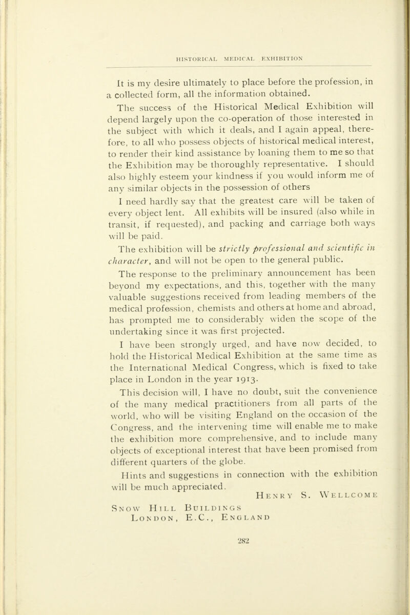 HISTORICAL MEDICAL EXHIBITION It is my desire ultimately to place before the profession, in a collected form, all the information obtained. The success of the Historical Medical Exhibition will depend largely upon the co-operation of those interested in the subject with which it deals, and I again appeal, there- fore, to all who possess objects of historical medical interest, to render their kind assistance by loaning them to me so that the Exhibition may be thoroughly representative. I should also highly esteem your kindness if you would inform me of any similar objects in the possession of others I need hardly say that the greatest care will be taken of every object lent. All exhibits will be insured (also while in transit, if requested), and packing and carriage both ways will be paid. The exhibition will be strictly professional and scientific in character, and will not be open to the general public. The response to the preliminary announcement has been beyond my expectations, and this, together with the many valuable suggestions received from leading members of the medical profession, chemists and others at home and abroad, has prompted me to considerably widen the scope of the undertaking since it was first projected. I have been strongly urged, and have now decided, to hold the Historical Medical Exhibition at the same time as the International Medical Congress, which is fixed to take place in London in the year 1913. This decision will, I have no doubt, suit the convenience of the many medical practitioners from all parts of the world, who will be visiting England on the occasion of the Congress, and the intervening time will enable me to make the exhibition more comprehensive, and to include many objects of exceptional interest that have been promised from different quarters of the globe. Hints and suggestions in connection with the exhibition will be much appreciated. Henry S. Wellcome Snow Hill Buildings London, E.G., England