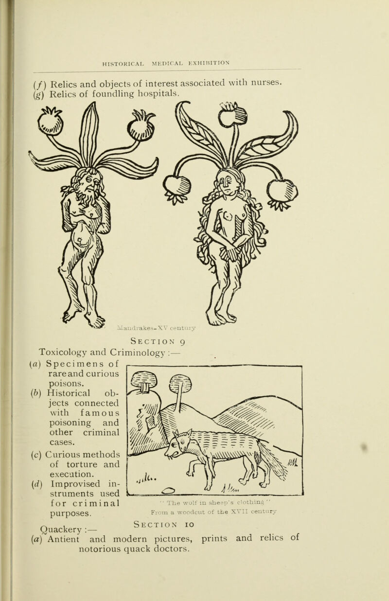 (/) Relics and objects of interest associated with nurses. (g) Relics of foundling hospitals. Mandrakes-XV century Section 9 Toxicology and Criminology :— (a) Specimens of rare and curious poisons. (b) Historical ob- jects connected with famous poisoning and other criminal cases. (c) Curious methods of torture and execution. Improvised in- struments used for criminal purposes.  The wolf in sheep's clothing  From a woodcut of the XVII century 10 ~ , Section (Quackery :— (a) Antient and modern pictures, prints and relics notorious quack doctors.