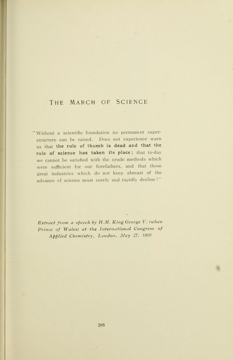 THE MARCH OF SCIENCE Without a scientific foundation no permanent super- structure can be raised. Does not experience warn us that the rule of thumb is dead and that the rule of science has taken its place; that to-day we cannot be satisfied with the crude methods which were sufficient for our forefathers, and that those great industries which do not keep abreast of the advance cf science must surely and rapidly decline? Extract from a speech by H.M. King George V. {when Prince of Wales) at the International Congress of Applied Chemistry, London, May 27, 1909