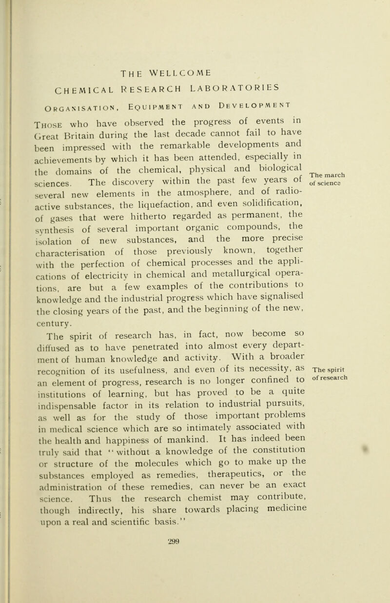 The march of science The Wellcome CHEMICAL RESEARCH LABORATORIES Organisation, Equipment and Development Those who have observed the progress of events in Great Britain during the last decade cannot fail to have been impressed with the remarkable developments and achievements by which it has been attended, especially in the domains of the chemical, physical and biological sciences. The discovery within the past few years of several new elements in the atmosphere, and of radio- active substances, the liquefaction, and even solidification, of gases that were hitherto regarded as permanent, the synthesis of several important organic compounds, the isolation of new substances, and the more precise characterisation of those previously known, together with the perfection of chemical processes and the appli- cations of electricity in chemical and metallurgical opera- tions, are but a few examples of the contributions to knowledge and the industrial progress which have signalised the closing years of the past, and the beginning of the new, century. The spirit of research has, in fact, now become so diffused as to have penetrated into almost every depart- ment of human knowledge and activity. With a broader recognition of its usefulness, and even of its necessity, as The spirit an element of progress, research is no longer confined to ofresearch institutions of learning, but has proved to be a quite indispensable factor in its relation to industrial pursuits, as well as for the study of those important problems in medical science which are so intimately associated with the health and happiness of mankind. It has indeed been truly said that without a knowledge of the constitution or structure of the molecules which go to make up the substances employed as remedies, therapeutics, or the administration of these remedies, can never be an exact science. Thus the research chemist may contribute, though indirectly, his share towards placing medicine upon a real and scientific basis.