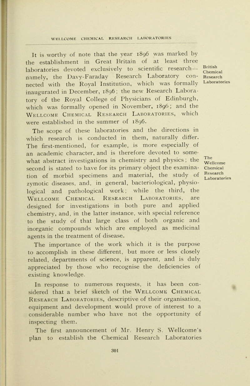 It is worthy of note that the year 1896 was marked by the establishment in Great Britain of at least three laboratories devoted exclusively to scientific research- namely, the Davy-Faraday Research Laboratory con- nected with the Royal Institution, which was formally inaugurated in December, 1896; the new Research Labora- tory of the Royal College of Physicians of Edinburgh, which was formally opened in November, 1896 ; and the Wellcome Chemical Research Laboratories, which were established in the summer of 1896. The scope of these laboratories and the directions in which research is conducted in them, naturally differ. The first-mentioned, for example, is more especially of an academic character, and is therefore devoted to some- what abstract investigations in chemistry and physics ; the second is stated to have for its primary object the examina- tion of morbid specimens and material, the study of zymotic diseases, and, in general, bacteriological, physio- logical and pathological work; while the third, the Wellcome Chemical Research Laboratories, are designed for investigations in both pure and applied chemistry, and, in the latter instance, with special reference to the study of that large class of both organic and inorganic compounds which are employed as medicinal agents in the treatment of disease. The importance of the work which it is the purpose to accomplish in these different, but more or less closely related, departments of science, is apparent, and is duly appreciated by those who recognise the deficiencies of existing knowledge. In response to numerous requests, it has been con- sidered that a brief sketch of the Wellcome Chemical Research Laboratories, descriptive of their organisation, equipment and development would prove of interest to a considerable number who have not the opportunity of inspecting them. The first announcement of Mr. Henry S. Wellcome's plan to establish the Chemical Research Laboratories British Chemical Research Laboratories The Wellcome Chemical Research Laboratories