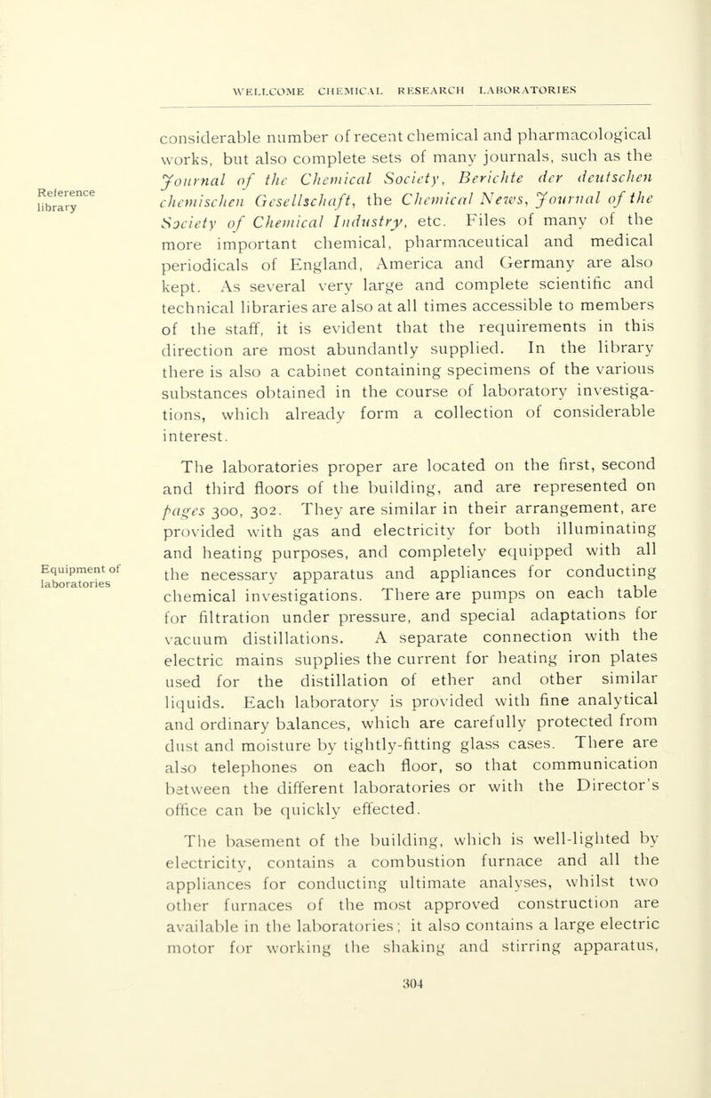 considerable number of recent chemical and pharmacological works, but also complete sets of many journals, such as the Journal of the Chemical Society, Berichte der dentschen chemischen Gesellschaft, the Chemical News, Journal of the Society of Chemical Industry, etc. Files of many of the more important chemical, pharmaceutical and medical periodicals of England, America and Germany are also kept. As several very large and complete scientific and technical libraries are also at all times accessible to members of the staff, it is evident that the requirements in this direction are most abundantly supplied. In the library there is also a cabinet containing specimens of the various substances obtained in the course of laboratory investiga- tions, which already form a collection of considerable interest. The laboratories proper are located on the first, second and third floors of the building, and are represented on pages 300, 302. They are similar in their arrangement, are provided with gas and electricity for both illuminating and heating purposes, and completely equipped with all the necessary apparatus and appliances for conducting chemical investigations. There are pumps on each table for filtration under pressure, and special adaptations for vacuum distillations. A separate connection with the electric mains supplies the current for heating iron plates used for the distillation of ether and other similar liquids. Each laboratory is provided with fine analytical and ordinary balances, which are carefully protected from dust and moisture by tightly-fitting glass cases. There are also telephones on each floor, so that communication between the different laboratories or with the Director's office can be quickly effected. The basement of the building, which is well-lighted by electricity, contains a combustion furnace and all the appliances for conducting ultimate analyses, whilst two other furnaces of the most approved construction are available in the laboratories; it also contains a large electric motor for working the shaking and stirring apparatus,