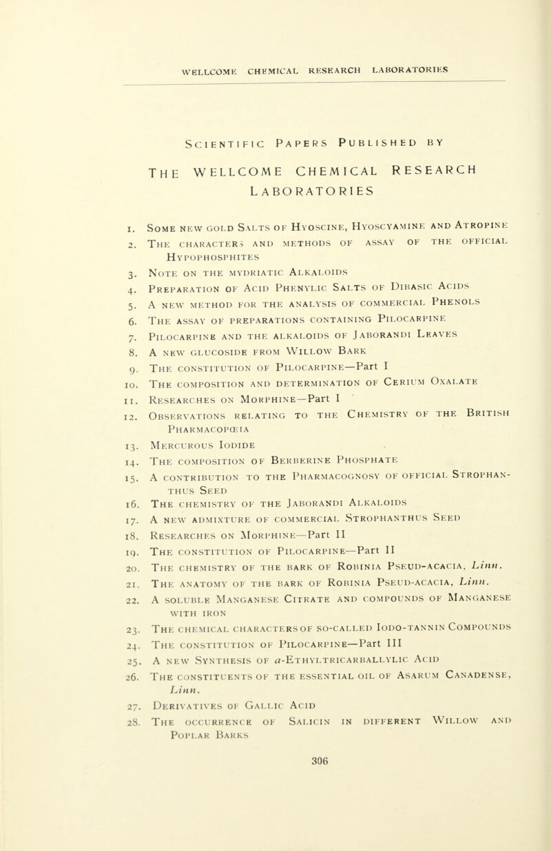 Scientific Papers Published by THE WELLCOME CHEMICAL RESEARCH LABORATORIES 1. Some new gold Salts of Hyoscine, Hyoscyamine and Atropine 2. The characters and methods of assay of the official Hypophosphites 3. Note on the mydriatic Alkaloids 4. Preparation of Acid Phenylic Salts of Dibasic Acids 5. A new method for the analysis of commercial Phenols 6. The assay of preparations containing Pilocarpine 7. Pilocarpine and the alkaloids of Jaborandi Leaves 8. A new glucoside from Willow Bark 9. The constitution of Pilocarpine—Part I 10. The composition and determination of Cerium Oxalate 11. Researches on Morphine—Part I 12. Observations relating to the Chemistry of the British Pharmacopceia 13. Mercurous Iodide 14. The composition of Berberine Phosphate 15. A contribution to the Pharmacognosy of official Strophan- thus Seed 16. The chemistry of the Jaborandi Alkaloids 17. A new admixture of commercial Strophanthus Seed 18. Researches on Morphine—Part II iq. The constitution of Pilocarpine—Part II 20. The chemistry of the bark of Robinia Pseud-acacia, Linn. 21. The anatomy of the bark of Robinia Pseud-acacia, Linn. 22. A soluble Manganese Citrate and compounds of Manganese with iron 23. The chemical characters of so-called Iodo-tannin Compounds 24. The constitution of Pilocarpine—Part III 25. A new Synthesis of ct-Kthyltricarballylic Acid 26. The constituents of the essential oil of Asarum Canadense, Linn. 27. Derivatives of Gallic Acid 28. The occurrence of Salicin in different Willow and Poplar Barks