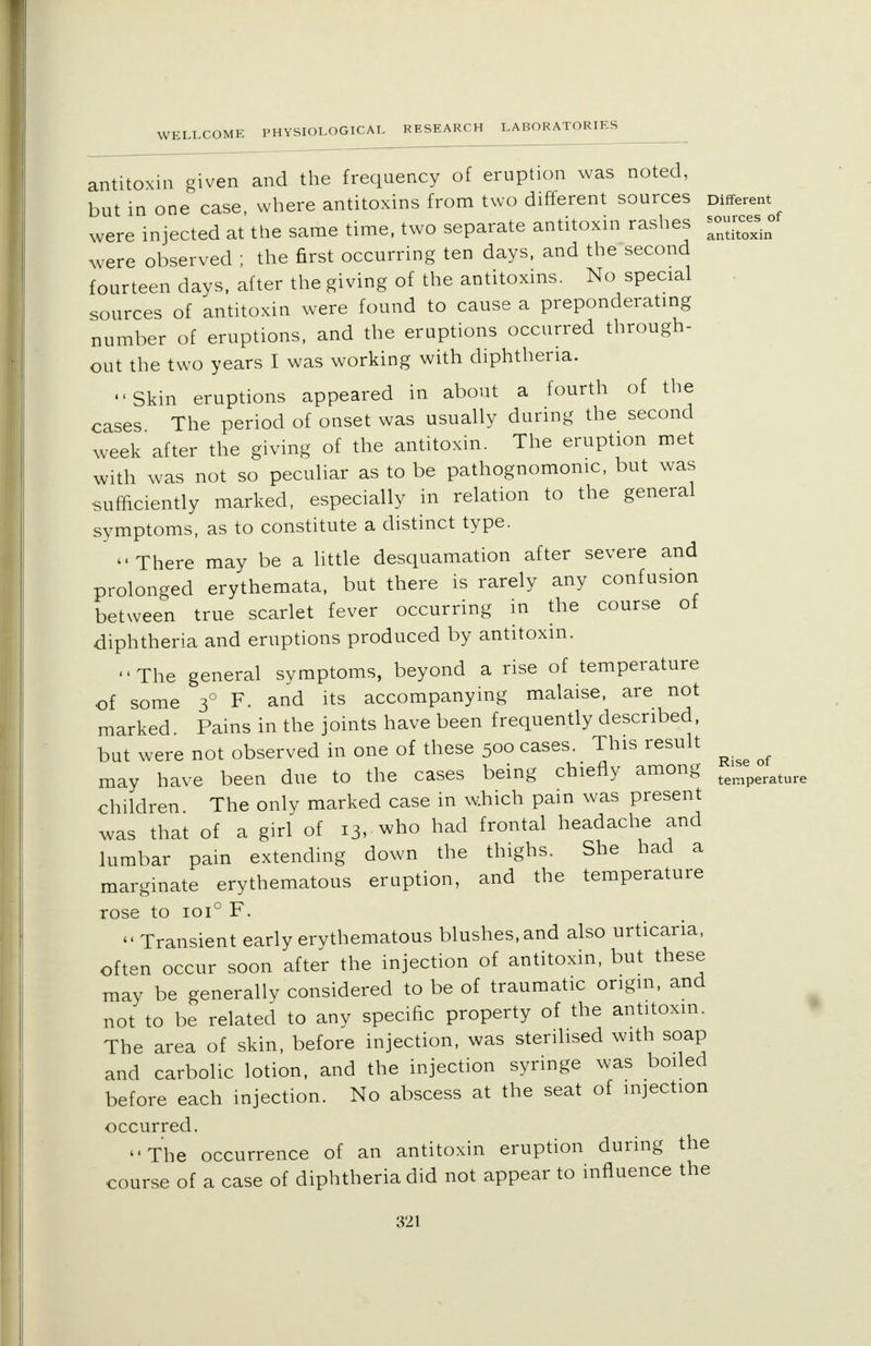 WE antitoxin given and the frequency of eruption was noted, but in one case where antitoxins from two different sources Different were injected at the same time, two separate antitoxin rashes ~_of were observed ; the first occurring ten days, and the second fourteen days, after the giving of the antitoxins. No special sources of antitoxin were found to cause a preponderating number of eruptions, and the eruptions occurred through- out the two years I was working with diphtheria. Skin eruptions appeared in about a fourth of the cases The period of onset was usually during the second week after the giving of the antitoxin. The eruption met with was not so peculiar as to be pathognomonic, but was sufficiently marked, especially in relation to the general symptoms, as to constitute a distinct type. There may be a little desquamation after severe and prolonged erythemata, but there is rarely any confusion between true scarlet fever occurring in the course of diphtheria and eruptions produced by antitoxin. The general symptoms, beyond a rise of temperature of some 30 F. and its accompanying malaise, are not marked. Pains in the joints have been frequently described, but were not observed in one of these 500 cases. This result ^ ^ may have been due to the cases being chiefly among temperatur( children The only marked case in which pain was present was that of a girl of 13, who had frontal headache and lumbar pain extending down the thighs. She had a marginate erythematous eruption, and the temperature rose to 1010 F. <• Transient early erythematous blushes, and also urticaria, often occur soon after the injection of antitoxin, but these may be generally considered to be of traumatic origin, and not to be related to any specific property of the antitoxin. The area of skin, before injection, was sterilised with soap and carbolic lotion, and the injection syringe was boiled before each injection. No abscess at the seat of injection occurred. The occurrence of an antitoxin eruption during the course of a case of diphtheria did not appear to influence the