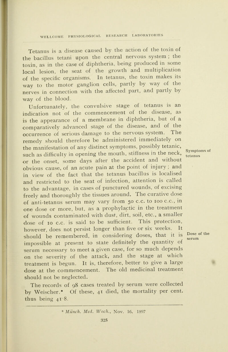 Tetanus is a disease caused by the action of the toxin of the bacillus tetani upon the central nervous system ; the toxin, as in the case of diphtheria, being produced in some local' lesion, the seat of the growth and multiplication of the specific organisms. In tetanus, the toxin makes its way to the motor ganglion cells, partly by way of the nerves in connection with the affected part, and partly by way of the blood. Unfortunately, the convulsive stage of tetanus is an indication not of the commencement of the disease, as is the appearance of a membrane in diphtheria, but of a comparatively advanced stage of the disease, and of the occurrence of serious damage to the nervous system. The remedy should therefore be administered immediately on the manifestation of any distinct symptoms, possibly tetanic, such as difficulty in opening the mouth, stiffness in the neck, f/™^18° or the onset, some days after the accident and without obvious cause, of an acute pain at the point of injury; and in view of the fact that the tetanus bacillus is localised and restricted to the seat of infection, attention is called to the advantage, in cases of punctured wounds, of excising freely and thoroughly the tissues around. The curative dose of anti-tetanus serum may vary from 50 c.c. to 100 c.c, m one dose or more, but, as a prophylactic in the treatment of wounds contaminated with dust, dirt, soil, etc., a smaller dose of 10 c.c. is said to be sufficient. This protection, however, does not persist longer than five or six weeks. It should be remembered, in considering doses, that it is ^em°f the impossible at present to state definitely the quantity of serum necessary to meet a given case, for so much depends on the severity of the attack, and the stage at which treatment is begun. It is, therefore, better to give a large dose at the commencement. The old medicinal treatment should not be neglected. The records of 98 cases treated by serum were collected by Weischer.* Of these, 4T died, the mortality per cent, thus being 418. * Munch. Med. Woch., Nov. 16, 1897