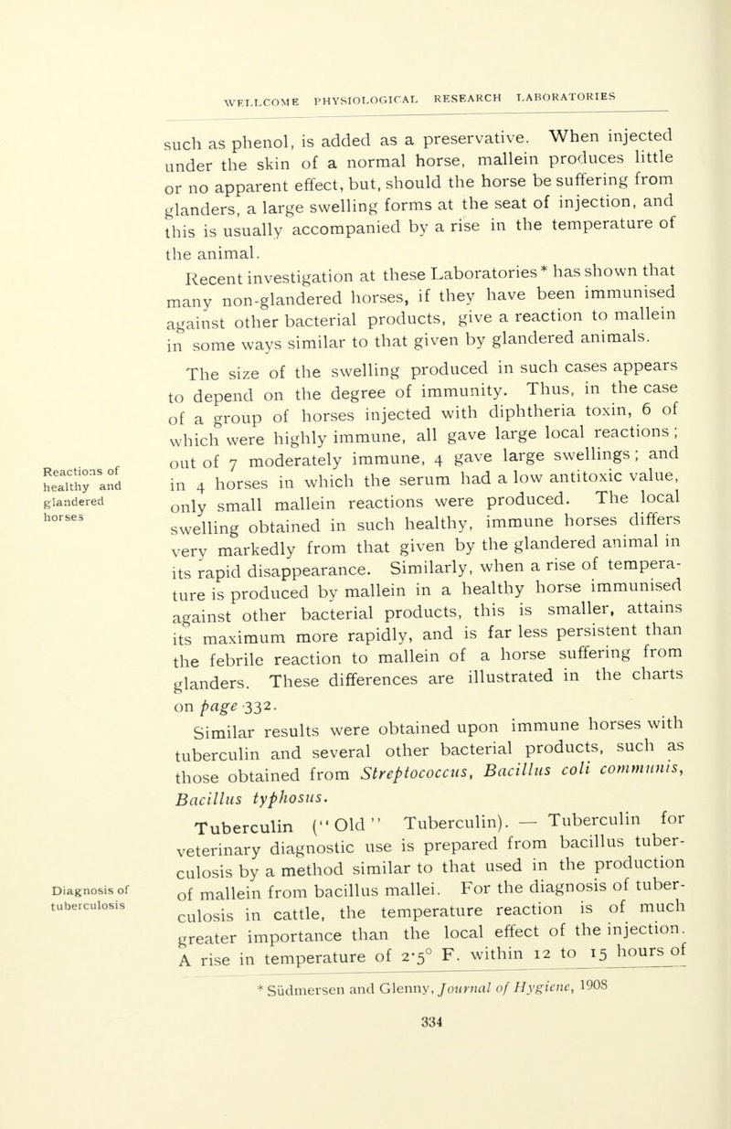 Reactions of healthy and glandered horses Diagnosis of tuberculosis such as phenol, is added as a preservative. When injected under the skin of a normal horse, mallein produces little or no apparent effect, but, should the horse be suffering from glanders, a large swelling forms at the seat of injection, and this is usually accompanied by a rise in the temperature of the animal. Recent investigation at these Laboratories * has shown that many non-glandered horses, if they have been immunised against other bacterial products, give a reaction to mallein in some ways similar to that given by glandered animals. The size of the swelling produced in such cases appears to depend on the degree of immunity. Thus, in the case of a group of horses injected with diphtheria toxin, 6 of which were highly immune, all gave large local reactions ; out of 7 moderately immune, 4 gave large swellings; and in 4 horses in which the serum had a low antitoxic value, only small mallein reactions were produced. The local swelling obtained in such healthy, immune horses differs very markedly from that given by the glandered animal in its rapid disappearance. Similarly, when a rise of tempera- ture is produced by mallein in a healthy horse immunised against other bacterial products, this is smaller, attains its maximum more rapidly, and is far less persistent than the febrile reaction to mallein of a horse suffering from glanders. These differences are illustrated in the charts on page 332. Similar results were obtained upon immune horses with tuberculin and several other bacterial products, such as those obtained from Streptococcus, Bacillus coli communis, Bacillus typhosus. Tuberculin (Old Tuberculin). — Tuberculin for veterinary diagnostic use is prepared from bacillus tuber- culosis by a method similar to that used in the production of mallein from bacillus mallei. For the diagnosis of tuber- culosis in cattle, the temperature reaction is of much greater importance than the local effect of the injection. A rise in temperature of 2-5° F. within 12 to 15 hours of * Sudmersen and Glenny, Journal of Hygiene, 1908