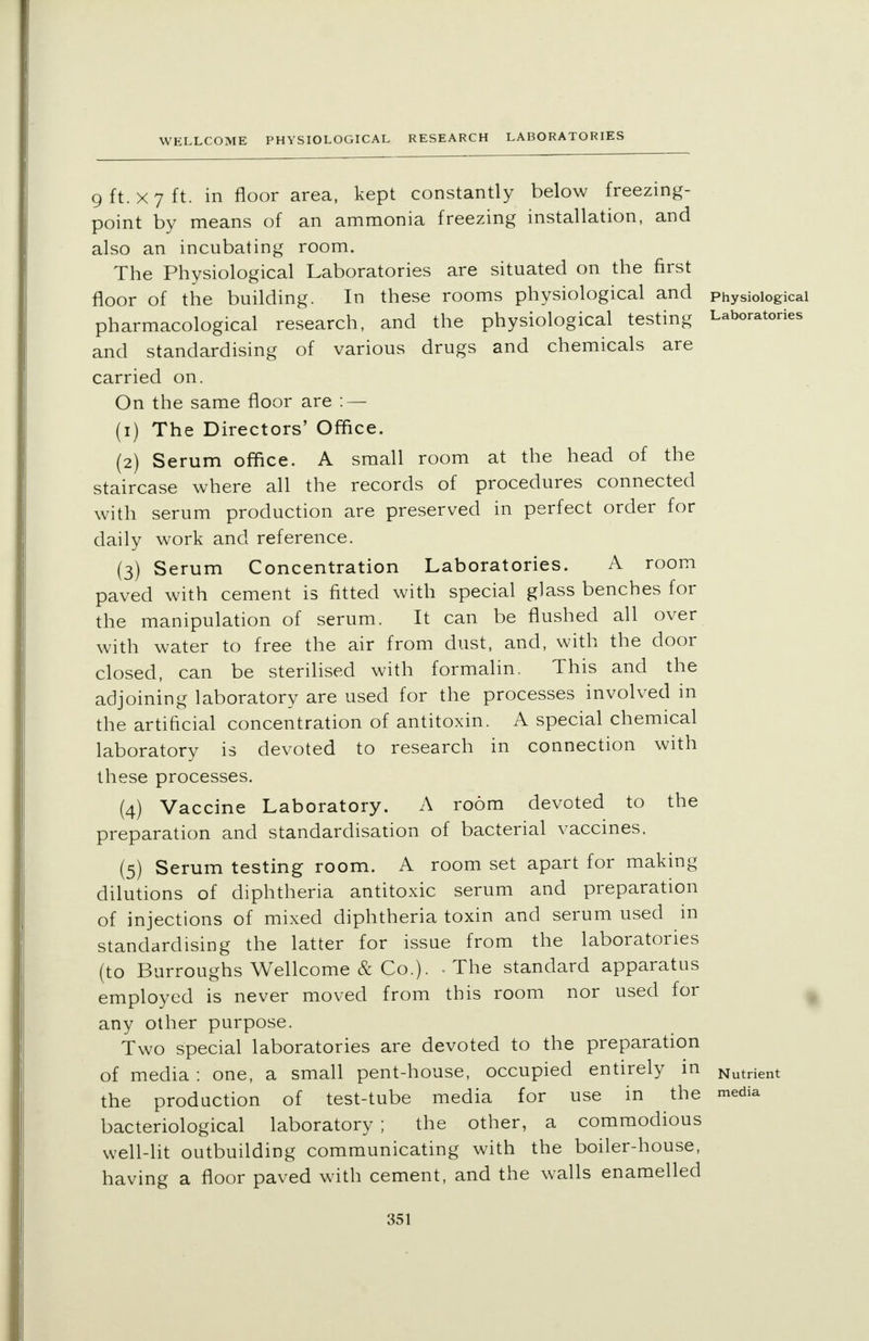 9 ft. x 7 ft. in floor area, kept constantly below freezing- point by means of an ammonia freezing installation, and also an incubating room. The Physiological Laboratories are situated on the first floor of the building. In these rooms physiological and Physiological pharmacological research, and the physiological testing Laboratories and standardising of various drugs and chemicals are carried on. On the same floor are : — (1) The Directors' Office. (2) Serum office. A small room at the head of the staircase where all the records of procedures connected with serum production are preserved in perfect order for daily work and reference. (3) Serum Concentration Laboratories. A room paved with cement is fitted with special glass benches for the manipulation of serum. It can be flushed all over with water to free the air from dust, and, with the door closed, can be sterilised with formalin, This and the adjoining laboratory are used for the processes involved in the artificial concentration of antitoxin. A special chemical laboratory is devoted to research in connection with these processes. (4) Vaccine Laboratory. A room devoted to the preparation and standardisation of bacterial vaccines. (5) Serum testing room. A room set apart for making dilutions of diphtheria antitoxic serum and preparation of injections of mixed diphtheria toxin and serum used in standardising the latter for issue from the laboratories (to Burroughs Wellcome & Co.). - The standard apparatus employed is never moved from this room nor used for any other purpose. Two special laboratories are devoted to the preparation of media : one, a small pent-house, occupied entirely in the production of test-tube media for use in the bacteriological laboratory ; the other, a commodious well-lit outbuilding communicating with the boiler-house, having a floor paved with cement, and the walls enamelled Nutrient media