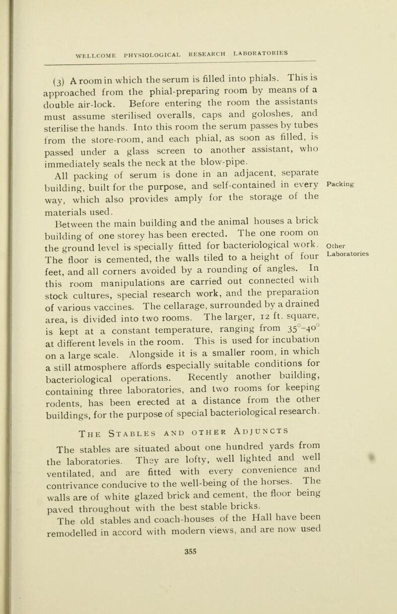 (3) A room in which the serum is filled into phials. This is approached from the phial-preparing room by means of a double air-lock. Before entering the room the assistants must assume sterilised overalls, caps and goloshes, and sterilise the hands. Into this room the serum passes by tubes from the store-room, and each phial, as soon as filled, is passed under a glass screen to another assistant, who immediately seals the neck at the blow-pipe. All packing of serum is done in an adjacent, separate building, built for the purpose, and self-contained in every Packing way, which also provides amply for the storage of the materials used. Between the main building and the animal houses a brick building of one storey has been erected. The one room on the ground level is specially fitted for bacteriological work, other The floor is cemented, the walls tiled to a height of four Laboratories feet, and all corners avoided by a rounding of angles. In this room manipulations are carried out connected with stock cultures, special research work, and the preparation of various vaccines. The cellarage, surrounded by a drained area, is divided into two rooms. The larger, 12 ft. square, is kept at a constant temperature, ranging from 35°-4°° at different levels in the room. This is used for incubation on a large scale. Alongside it is a smaller room, in which a still atmosphere affords especially suitable conditions for bacteriological operations. Recently another building, containing three laboratories, and two rooms for keeping rodents, has been erected at a distance from the other buildings, for the purpose of special bacteriological research. The Stables and other Adjuncts The stables are situated about one hundred yards from the laboratories. They are lofty, well lighted and well ventilated, and are fitted with every convenience and contrivance conducive to the well-being of the horses. The walls are of white glazed brick and cement, the floor being paved throughout with the best stable bricks. The old stables and coach-houses of the Hall have been remodelled in accord with modern views, and are now used