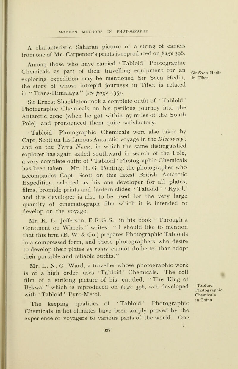 A characteristic Saharan picture of a string of camels from one of Mr. Carpenter's prints is reproduced on page 396. Among those who have carried ' Tabloid ' Photographic Chemicals as part of their travelling equipment for an exploring expedition may be mentioned Sir Sven Hedin, the story of whose intrepid journeys in Tibet is related in  Trans-Himalaya (see page 435). Sir Ernest Shackleton took a complete outfit of ' Tabloid' Photographic Chemicals on his perilous journey into the Antarctic zone (when he got within 97 miles of the South Pole), and pronounced them quite satisfactory. ' Tabloid ' Photographic Chemicals were also taken by Capt. Scott on his famous Antarctic voyage in the Discovery ; and on the Terra Nova, in which the same distinguished explorer has again sailed southward in search of the Pole, a very complete outfit of ' Tabloid ' Photographic Chemicals has been taken. Mr. H. G. Ponting, the photographer who accompanies Capt. Scott on this latest British Antarctic Expedition, selected as his one developer for all plates, films, bromide prints and lantern slides, ' Tabloid ' ' Rytol,' and this developer is also to be used for the very large quantity of cinematograph film which it is intended to develop on the voyage. Mr. R. L. Jefferson, F.R.G.S., in his book Through a Continent on Wheels, writes : I should like to mention that this firm (B. W. & Co.) prepares Photographic Tabloids in a compressed form, and those photographers who desire to develop their plates en route cannot do better than adopt their portable and reliable outfits. Mr. L. N. G. Ward, a traveller whose photographic work is of a high order, uses ' Tabloid' Chemicals. The roll film of a striking picture of his, entitled, The King of Bekwai, which is reproduced on page 396, was developed with 'Tabloid' Pyro-Metol. The keeping qualities of « Tabloid ' Photographic Chemicals in hot climates have been amply proved by the experience of voyagers to various parts of the world. One Sir Sven Hedir in Tibet 'Tabloid' Photographic Chemicals in China