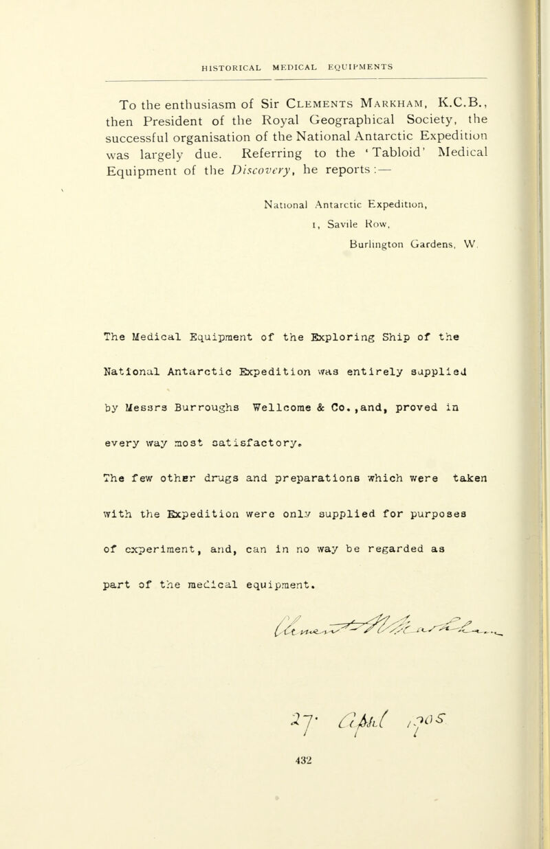 To the enthusiasm of Sir Clements Markham, K.C.B., then President of the Royal Geographical Society, the successful organisation of the National Antarctic Expedition was largely due. Referring to the 'Tabloid' Medical Equipment of the Discovery, he reports: — The Medical Equipment of the Exploring Ship of the National Antarctic Expedition was entirely supplied by Messrs Burroughs Wellcome & Co.,and, proved in every way most satisfactory., The few other drugs and preparations which were taken with the Expedition were onlv supplied for purposes of experiment, and, can in no way be regarded as part of the medical equipment. National Antarctic Expedition, i, Savile Row, Burlington Gardens, W, / 10 s