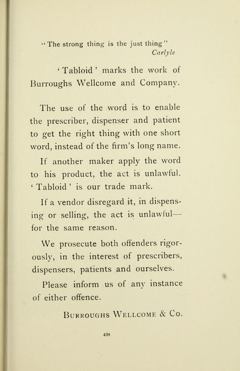 The strong thing is the just thing Carlyle 4 Tabloid 1 marks the work of Burroughs Wellcome and Company. The use of the word is to enable the prescriber, dispenser and patient to get the right thing with one short word, instead of the firm's long name. If another maker apply the word to his product, the act is unlawful. 4 Tabloid ' is our trade mark. If a vendor disregard it, in.dispens- ing- or selling, the act is unlawful— for the same reason. We prosecute both offenders rigor- ously, in the interest of prescribers, dispensers, patients and ourselves. Please inform us of any instance of either offence. Burroughs Wellcome & Co.